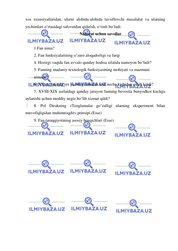  
 
xos xususiyatlaridan, ularni alohida-alohida tavsiflovchi masalalar va ularning 
yechimlari o‘rtasidagi tafovutdan qidirish, o‘rinli bo‘ladi.  
Nazorat uchun savollar 
 
1 Fan nima?  
2. Fan funksiyalarining o‘zaro aloqadorligi va farqi 
4. Hozirgi vaqtda fan avvalo qanday hodisa sifatida namoyon bo‘ladi? 
5. Fanning madaniy-texnologik funksiyasining mohiyati va mazmuni  
nimada? 
6. XX asr oxirida yer yuzidagi olimlar soni necha kishidan oshib ketdi? 
7. XVIII-XIX asrlardagi qanday jarayon fanning bevosita bunyodkor kuchga 
aylanishi uchun moddiy negiz bo‘lib xizmat qildi?  
8. Pol Dirakning «Tenglamalar go‘zalligi ularning eksperiment bilan 
muvofiqligidan muhimroqdir» prinsipi.(Esse) 
9. Fan taraqqiyotining asosiy bosqichlari (Esse) 
 
 
