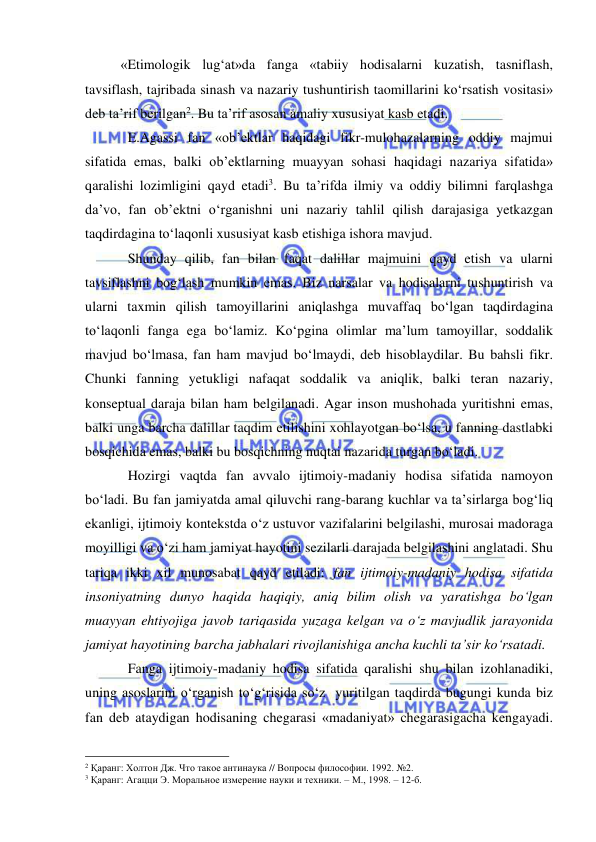  
 
 
«Etimologik lug‘at»da fanga «tabiiy hodisalarni kuzatish, tasniflash, 
tavsiflash, tajribada sinash va nazariy tushuntirish taomillarini ko‘rsatish vositasi» 
deb ta’rif berilgan2. Bu ta’rif asosan amaliy xususiyat kasb etadi.  
E.Agassi fan «ob’ektlar haqidagi fikr-mulohazalarning oddiy majmui 
sifatida emas, balki ob’ektlarning muayyan sohasi haqidagi nazariya sifatida» 
qaralishi lozimligini qayd etadi3. Bu ta’rifda ilmiy va oddiy bilimni farqlashga 
da’vo, fan ob’ektni o‘rganishni uni nazariy tahlil qilish darajasiga yetkazgan 
taqdirdagina to‘laqonli xususiyat kasb etishiga ishora mavjud.  
Shunday qilib, fan bilan faqat dalillar majmuini qayd etish va ularni 
tavsiflashni bog‘lash mumkin emas. Biz narsalar va hodisalarni tushuntirish va 
ularni taxmin qilish tamoyillarini aniqlashga muvaffaq bo‘lgan taqdirdagina 
to‘laqonli fanga ega bo‘lamiz. Ko‘pgina olimlar ma’lum tamoyillar, soddalik 
mavjud bo‘lmasa, fan ham mavjud bo‘lmaydi, deb hisoblaydilar. Bu bahsli fikr. 
Chunki fanning yetukligi nafaqat soddalik va aniqlik, balki teran nazariy, 
konseptual daraja bilan ham belgilanadi. Agar inson mushohada yuritishni emas, 
balki unga barcha dalillar taqdim etilishini xohlayotgan bo‘lsa, u fanning dastlabki 
bosqichida emas, balki bu bosqichning nuqtai nazarida turgan bo‘ladi.  
Hozirgi vaqtda fan avvalo ijtimoiy-madaniy hodisa sifatida namoyon 
bo‘ladi. Bu fan jamiyatda amal qiluvchi rang-barang kuchlar va ta’sirlarga bog‘liq 
ekanligi, ijtimoiy kontekstda o‘z ustuvor vazifalarini belgilashi, murosai madoraga 
moyilligi va o‘zi ham jamiyat hayotini sezilarli darajada belgilashini anglatadi. Shu 
tariqa ikki xil munosabat qayd etiladi: fan ijtimoiy-madaniy hodisa sifatida 
insoniyatning dunyo haqida haqiqiy, aniq bilim olish va yaratishga bo‘lgan 
muayyan ehtiyojiga javob tariqasida yuzaga kelgan va o‘z mavjudlik jarayonida 
jamiyat hayotining barcha jabhalari rivojlanishiga ancha kuchli ta’sir ko‘rsatadi.  
Fanga ijtimoiy-madaniy hodisa sifatida qaralishi shu bilan izohlanadiki, 
uning asoslarini o‘rganish to‘g‘risida so‘z  yuritilgan taqdirda bugungi kunda biz 
fan deb ataydigan hodisaning chegarasi «madaniyat» chegarasigacha kengayadi. 
                                                 
2 Қаранг: Холтон Дж. Что такое антинаука // Вопросы философии. 1992. №2. 
3 Қаранг: Агацци Э. Моральное измерение науки и техники. – М., 1998. – 12-б. 
