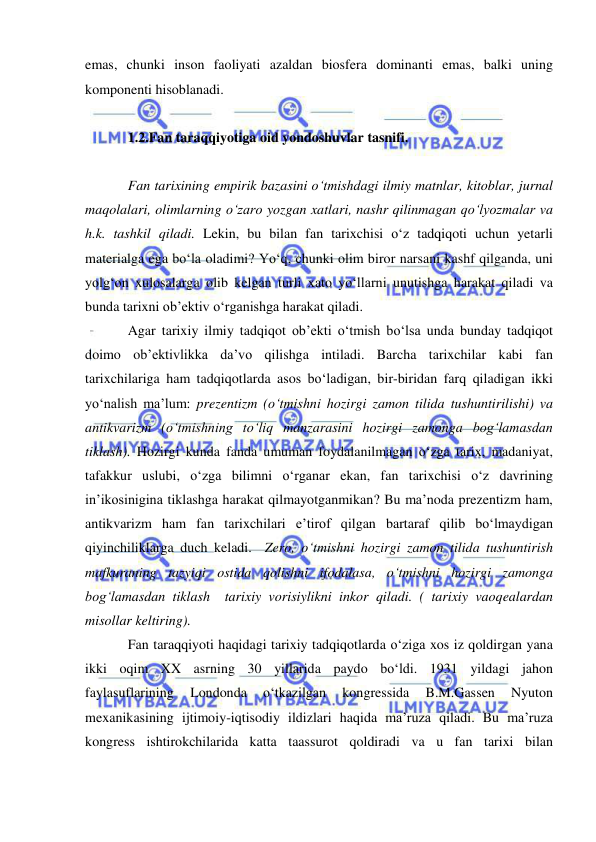  
 
emas, chunki inson faoliyati azaldan biosfera dominanti emas, balki uning 
komponenti hisoblanadi.  
 
1.2.Fan taraqqiyotiga oid yondoshuvlar tasnifi.  
 
Fan tarixining empirik bazasini o‘tmishdagi ilmiy matnlar, kitoblar, jurnal 
maqolalari, olimlarning o‘zaro yozgan xatlari, nashr qilinmagan qo‘lyozmalar va 
h.k. tashkil qiladi. Lekin, bu bilan fan tarixchisi o‘z tadqiqoti uchun yetarli 
materialga ega bo‘la oladimi? Yo‘q, chunki olim biror narsani kashf qilganda, uni 
yolg‘on xulosalarga olib kelgan turli xato yo‘llarni unutishga harakat qiladi va 
bunda tarixni ob’ektiv o‘rganishga harakat qiladi. 
Agar tarixiy ilmiy tadqiqot ob’ekti o‘tmish bo‘lsa unda bunday tadqiqot 
doimo ob’ektivlikka da’vo qilishga intiladi. Barcha tarixchilar kabi fan 
tarixchilariga ham tadqiqotlarda asos bo‘ladigan, bir-biridan farq qiladigan ikki 
yo‘nalish ma’lum: prezentizm (o‘tmishni hozirgi zamon tilida tushuntirilishi) va 
antikvarizm (o‘tmishning to‘liq manzarasini hozirgi zamonga bog‘lamasdan 
tiklash). Hozirgi kunda fanda umuman foydalanilmagan o‘zga tarix, madaniyat, 
tafakkur uslubi, o‘zga bilimni o‘rganar ekan, fan tarixchisi o‘z davrining 
in’ikosinigina tiklashga harakat qilmayotganmikan? Bu ma’noda prezentizm ham, 
antikvarizm ham fan tarixchilari e’tirof qilgan bartaraf qilib bo‘lmaydigan 
qiyinchiliklarga duch keladi.  Zero, o‘tmishni hozirgi zamon tilida tushuntirish  
mafkuraning tazyiqi ostida qolishni ifodalasa, o‘tmishni hozirgi zamonga 
bog‘lamasdan tiklash  tarixiy vorisiylikni inkor qiladi. ( tarixiy vaoqealardan 
misollar keltiring). 
Fan taraqqiyoti haqidagi tarixiy tadqiqotlarda o‘ziga xos iz qoldirgan yana 
ikki oqim XX asrning 30 yillarida paydo bo‘ldi. 1931 yildagi jahon 
faylasuflarining 
Londonda 
o‘tkazilgan 
kongressida 
B.M.Gassen 
Nyuton 
mexanikasining ijtimoiy-iqtisodiy ildizlari haqida ma’ruza qiladi. Bu ma’ruza 
kongress ishtirokchilarida katta taassurot qoldiradi va u fan tarixi bilan 
