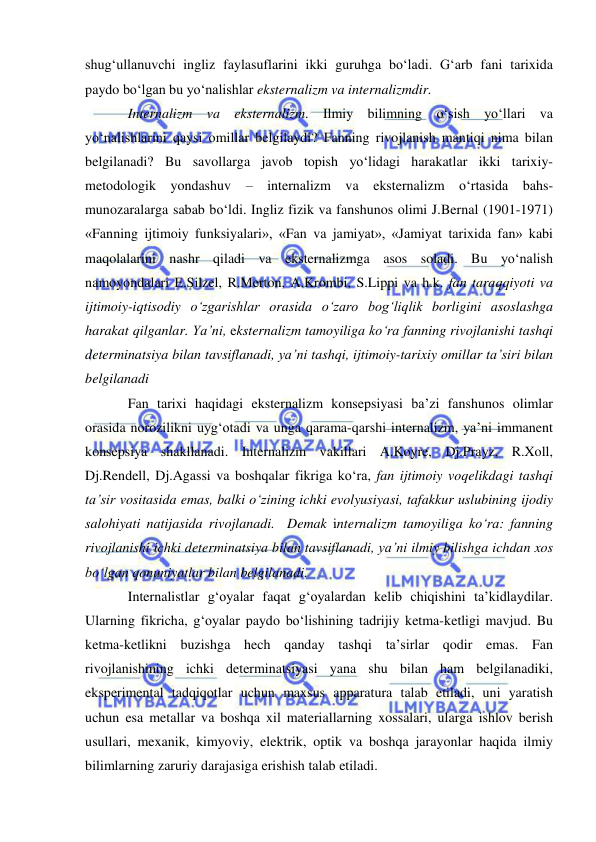  
 
shug‘ullanuvchi ingliz faylasuflarini ikki guruhga bo‘ladi. G‘arb fani tarixida 
paydo bo‘lgan bu yo‘nalishlar eksternalizm va internalizmdir. 
Internalizm va eksternalizm. Ilmiy bilimning o‘sish yo‘llari va 
yo‘nalishlarini qaysi omillar belgilaydi? Fanning rivojlanish mantiqi nima bilan 
belgilanadi? Bu savollarga javob topish yo‘lidagi harakatlar ikki tarixiy-
metodologik yondashuv – internalizm va eksternalizm o‘rtasida bahs-
munozaralarga sabab bo‘ldi. Ingliz fizik va fanshunos olimi J.Bernal (1901-1971) 
«Fanning ijtimoiy funksiyalari», «Fan va jamiyat», «Jamiyat tarixida fan» kabi 
maqolalarini nashr qiladi va eksternalizmga asos soladi. Bu yo‘nalish 
namoyondalari E.Silzel, R.Merton, A.Krombi, S.Lippi va h.k. fan taraqqiyoti va 
ijtimoiy-iqtisodiy o‘zgarishlar orasida o‘zaro bog‘liqlik borligini asoslashga 
harakat qilganlar. Ya’ni, eksternalizm tamoyiliga ko‘ra fanning rivojlanishi tashqi 
determinatsiya bilan tavsiflanadi, ya’ni tashqi, ijtimoiy-tarixiy omillar ta’siri bilan 
belgilanadi  
Fan tarixi haqidagi eksternalizm konsepsiyasi ba’zi fanshunos olimlar 
orasida norozilikni uyg‘otadi va unga qarama-qarshi internalizm, ya’ni immanent 
konsepsiya shakllanadi. Internalizm vakillari A.Koyre, Dj.Prayz, R.Xoll, 
Dj.Rendell, Dj.Agassi va boshqalar fikriga ko‘ra, fan ijtimoiy voqelikdagi tashqi 
ta’sir vositasida emas, balki o‘zining ichki evolyusiyasi, tafakkur uslubining ijodiy 
salohiyati natijasida rivojlanadi.  Demak internalizm tamoyiliga ko‘ra: fanning 
rivojlanishi ichki determinatsiya bilan tavsiflanadi, ya’ni ilmiy bilishga ichdan xos 
bo‘lgan qonuniyatlar bilan belgilanadi.  
Internalistlar g‘oyalar faqat g‘oyalardan kelib chiqishini ta’kidlaydilar. 
Ularning fikricha, g‘oyalar paydo bo‘lishining tadrijiy ketma-ketligi mavjud. Bu 
ketma-ketlikni buzishga hech qanday tashqi ta’sirlar qodir emas. Fan 
rivojlanishining ichki determinatsiyasi yana shu bilan ham belgilanadiki, 
eksperimental tadqiqotlar uchun maxsus apparatura talab etiladi, uni yaratish 
uchun esa metallar va boshqa xil materiallarning xossalari, ularga ishlov berish 
usullari, mexanik, kimyoviy, elektrik, optik va boshqa jarayonlar haqida ilmiy 
bilimlarning zaruriy darajasiga erishish talab etiladi.  
