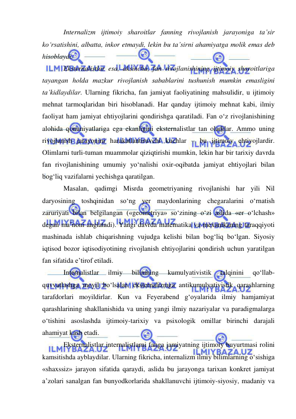  
 
Internalizm ijtimoiy sharoitlar fanning rivojlanish jarayoniga ta’sir 
ko‘rsatishini, albatta, inkor etmaydi, lekin bu ta’sirni ahamiyatga molik emas deb 
hisoblaydi.  
Eksternalistlar esa, aksincha, fan rivojlanishining ijtimoiy sharoitlariga 
tayangan holda mazkur rivojlanish sabablarini tushunish mumkin emasligini 
ta’kidlaydilar. Ularning fikricha, fan jamiyat faoliyatining mahsulidir, u ijtimoiy 
mehnat tarmoqlaridan biri hisoblanadi. Har qanday ijtimoiy mehnat kabi, ilmiy 
faoliyat ham jamiyat ehtiyojlarini qondirishga qaratiladi. Fan o‘z rivojlanishining 
alohida qonuniyatlariga ega ekanligini eksternalistlar tan oladilar. Ammo uning 
rivojlanish jarayonini harakatlantiruvchi kuchlar – bu ijtimoiy ehtiyojlardir. 
Olimlarni turli-tuman muammolar qiziqtirishi mumkin, lekin har bir tarixiy davrda 
fan rivojlanishining umumiy yo‘nalishi oxir-oqibatda jamiyat ehtiyojlari bilan 
bog‘liq vazifalarni yechishga qaratilgan.  
Masalan, qadimgi Misrda geometriyaning rivojlanishi har yili Nil 
daryosining toshqinidan so‘ng yer maydonlarining chegaralarini o‘rnatish 
zaruriyati bilan belgilangan («geometriya» so‘zining o‘zi aslida «er o‘lchash» 
degan ma’noni anglatadi). Yangi davrda matematika va mexanikaning taraqqiyoti 
mashinada ishlab chiqarishning vujudga kelishi bilan bog‘liq bo‘lgan. Siyosiy 
iqtisod bozor iqtisodiyotining rivojlanish ehtiyojlarini qondirish uchun yaratilgan 
fan sifatida e’tirof etiladi.  
Internalistlar 
ilmiy 
bilimning 
kumulyativistik 
talqinini 
qo‘llab-
quvvatlashga moyil bo‘lsalar, eksternalizmga antikumulyativistik qarashlarning 
tarafdorlari moyildirlar. Kun va Feyerabend g‘oyalarida ilmiy hamjamiyat 
qarashlarining shakllanishida va uning yangi ilmiy nazariyalar va paradigmalarga 
o‘tishini asoslashda ijtimoiy-tarixiy va psixologik omillar birinchi darajali 
ahamiyat kasb etadi.  
Eksternalistlar internalistlarni fanga jamiyatning ijtimoiy buyurtmasi rolini 
kamsitishda ayblaydilar. Ularning fikricha, internalizm ilmiy bilimlarning o‘sishiga 
«shaxssiz» jarayon sifatida qaraydi, aslida bu jarayonga tarixan konkret jamiyat 
a’zolari sanalgan fan bunyodkorlarida shakllanuvchi ijtimoiy-siyosiy, madaniy va 
