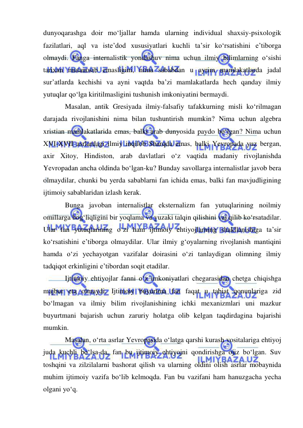  
 
dunyoqarashga doir mo‘ljallar hamda ularning individual shaxsiy-psixologik 
fazilatlari, aql va iste’dod xususiyatlari kuchli ta’sir ko‘rsatishini e’tiborga 
olmaydi. Fanga internalistik yondashuv nima uchun ilmiy bilimlarning o‘sishi 
tarixan mutanosib emasligini, nima sababdan u ayrim mamlakatlarda jadal 
sur’atlarda kechishi va ayni vaqtda ba’zi mamlakatlarda hech qanday ilmiy 
yutuqlar qo‘lga kiritilmasligini tushunish imkoniyatini bermaydi.   
Masalan, antik Gresiyada ilmiy-falsafiy tafakkurning misli ko‘rilmagan 
darajada rivojlanishini nima bilan tushuntirish mumkin? Nima uchun algebra 
xristian mamlakatlarida emas, balki arab dunyosida paydo bo‘lgan? Nima uchun 
XVI-XVII asrlardagi ilmiy inqilob Sharqda emas, balki Yevropada yuz bergan, 
axir Xitoy, Hindiston, arab davlatlari o‘z vaqtida madaniy rivojlanishda 
Yevropadan ancha oldinda bo‘lgan-ku? Bunday savollarga internalistlar javob bera 
olmaydilar, chunki bu yerda sabablarni fan ichida emas, balki fan mavjudligining 
ijtimoiy sabablaridan izlash kerak.  
Bunga javoban internalistlar eksternalizm fan yutuqlarining noilmiy 
omillarga bog‘liqligini bir yoqlama va yuzaki talqin qilishini vaj qilib ko‘rsatadilar. 
Ular fan yutuqlarining o‘zi ham ijtimoiy ehtiyojlarning shakllanishiga ta’sir 
ko‘rsatishini e’tiborga olmaydilar. Ular ilmiy g‘oyalarning rivojlanish mantiqini 
hamda o‘zi yechayotgan vazifalar doirasini o‘zi tanlaydigan olimning ilmiy 
tadqiqot erkinligini e’tibordan soqit etadilar.  
Ijtimoiy ehtiyojlar fanni o‘z imkoniyatlari chegarasidan chetga chiqishga 
majbur eta olmaydi. Ijtimoiy buyurtma fan faqat u tabiat qonunlariga zid 
bo‘lmagan va ilmiy bilim rivojlanishining ichki mexanizmlari uni mazkur 
buyurtmani bajarish uchun zaruriy holatga olib kelgan taqdirdagina bajarishi 
mumkin.  
Masalan, o‘rta asrlar Yevropasida o‘latga qarshi kurash vositalariga ehtiyoj 
juda kuchli bo‘lsa-da, fan bu ijtimoiy ehtiyojni qondirishga ojiz bo‘lgan. Suv 
toshqini va zilzilalarni bashorat qilish va ularning oldini olish asrlar mobaynida 
muhim ijtimoiy vazifa bo‘lib kelmoqda. Fan bu vazifani ham hanuzgacha yecha 
olgani yo‘q.  
