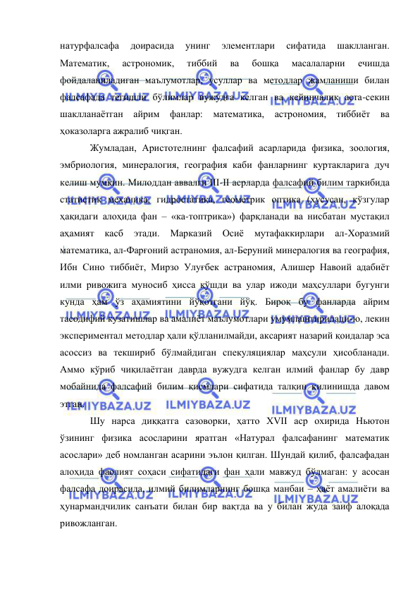  
 
натурфалсафа 
доирасида 
унинг 
элементлари 
сифатида 
шаклланган. 
Математик, 
астрономик, 
тиббий 
ва 
бошқа 
масалаларни 
ечишда 
фойдаланиладиган маълумотлар, усуллар ва методлар жамланиши билан 
фалсафада тегишли бўлимлар вужудга келган ва кейинчалик аста-секин 
шаклланаётган айрим фанлар: математика, астрономия, тиббиёт ва 
ҳоказоларга ажралиб чиқган.  
Жумладан, Аристотелнинг фалсафий асарларида физика, зоология, 
эмбриология, минералогия, география каби фанларнинг куртакларига дуч 
келиш мумкин. Милоддан аввалги III-II асрларда фалсафий билим таркибида 
статистик механика, гидростатика, геометрик оптика (хусусан, кўзгулар 
ҳақидаги алоҳида фан – «ка-топтрика») фарқланади ва нисбатан мустақил 
аҳамият 
касб 
этади. 
Марказий 
Осиё 
мутафаккирлари 
ал-Хоразмий 
математика, ал-Фарғоний астраномия, ал-Беруний минералогия ва география, 
Ибн Сино тиббиёт, Мирзо Улуғбек астраномия, Алишер Навоий адабиёт 
илми ривожига муносиб ҳисса қўшди ва улар ижоди маҳсуллари бугунги 
кунда ҳам ўз аҳамиятини йўқотгани йўқ. Бироқ бу фанларда айрим 
тасодифий кузатишлар ва амалиёт маълумотлари умумлаштирилади-ю, лекин 
экспериментал методлар ҳали қўлланилмайди, аксарият назарий қоидалар эса 
асоссиз ва текшириб бўлмайдиган спекуляциялар маҳсули ҳисобланади. 
Аммо кўриб чиқилаётган даврда вужудга келган илмий фанлар бу давр 
мобайнида фалсафий билим қисмлари сифатида талқин қилинишда давом 
этган.  
Шу нарса диққатга сазоворки, ҳатто XVII аср охирида Ньютон 
ўзининг физика асосларини яратган «Натурал фалсафанинг математик 
асослари» деб номланган асарини эълон қилган. Шундай қилиб, фалсафадан 
алоҳида фаолият соҳаси сифатидаги фан ҳали мавжуд бўлмаган: у асосан 
фалсафа доирасида, илмий билимларнинг бошқа манбаи – ҳаёт амалиёти ва 
ҳунармандчилик санъати билан бир вақтда ва у билан жуда заиф алоқада 
ривожланган.  
