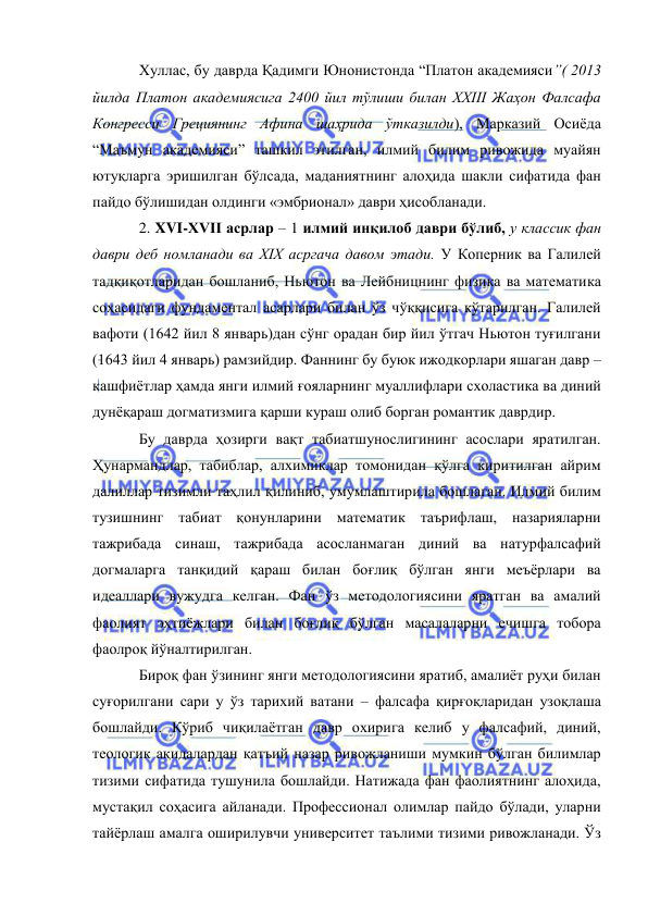  
 
Хуллас, бу даврда Қадимги Юнонистонда “Платон академияси”( 2013 
йилда Платон академиясига 2400 йил тўлиши билан XXIII Жаҳон Фалсафа 
Конгресси Грециянинг Афина шаҳрида ўтказилди), Марказий Осиёда 
“Маъмун академияси” ташкил этилган, илмий билим ривожида муайян 
ютуқларга эришилган бўлсада, маданиятнинг алоҳида шакли сифатида фан 
пайдо бўлишидан олдинги «эмбрионал» даври ҳисобланади.  
2. XVI-XVII асрлар – 1 илмий инқилоб даври бўлиб, у классик фан 
даври деб номланади ва XIX асргача давом этади. У Коперник ва Галилей 
тадқиқотларидан бошланиб, Ньютон ва Лейбницнинг физика ва математика 
соҳасидаги фундаментал асарлари билан ўз чўққисига кўтарилган. Галилей 
вафоти (1642 йил 8 январь)дан сўнг орадан бир йил ўтгач Ньютон туғилгани 
(1643 йил 4 январь) рамзийдир. Фаннинг бу буюк ижодкорлари яшаган давр –
кашфиётлар ҳамда янги илмий ғояларнинг муаллифлари схоластика ва диний 
дунёқараш догматизмига қарши кураш олиб борган романтик даврдир.  
Бу даврда ҳозирги вақт табиатшунослигининг асослари яратилган. 
Ҳунармандлар, табиблар, алхимиклар томонидан қўлга киритилган айрим 
далиллар тизимли таҳлил қилиниб, умумлаштирила бошлаган. Илмий билим 
тузишнинг табиат қонунларини математик таърифлаш, назарияларни 
тажрибада синаш, тажрибада асосланмаган диний ва натурфалсафий 
догмаларга танқидий қараш билан боғлиқ бўлган янги меъёрлари ва 
идеаллари вужудга келган. Фан ўз методологиясини яратган ва амалий 
фаолият эҳтиёжлари билан боғлиқ бўлган масалаларни ечишга тобора 
фаолроқ йўналтирилган.  
Бироқ фан ўзининг янги методологиясини яратиб, амалиёт руҳи билан 
суғорилгани сари у ўз тарихий ватани – фалсафа қирғоқларидан узоқлаша 
бошлайди. Кўриб чиқилаётган давр охирига келиб у фалсафий, диний, 
теологик ақидалардан қатъий назар ривожланиши мумкин бўлган билимлар 
тизими сифатида тушунила бошлайди. Натижада фан фаолиятнинг алоҳида, 
мустақил соҳасига айланади. Профессионал олимлар пайдо бўлади, уларни 
тайёрлаш амалга оширилувчи университет таълими тизими ривожланади. Ўз 
