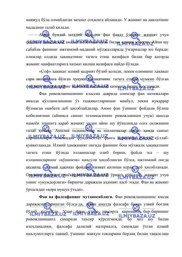  
 
мавжуд бўла олмайдиган меҳнат соҳасига айланади. У жамият ва давлатнинг 
мададини талаб қилади.  
Аммо бундай моддий мададни фан фақат ўзининг жамият учун 
фойдали эканлигини амалда исботлаш йўли билан олиши мумкин. Айни шу 
сабабли фаннинг ижтимоий-маданий мўлжалларида ўзгаришлар юз беради: 
олимлар олдида ҳақиқатнинг тагига етиш вазифаси билан бир қаторда 
жамият манфаатларига хизмат қилиш вазифаси пайдо бўлади.  
«Соф» ҳақиқат илмий қадрият бўлиб қолади, лекин олимнинг ҳақиқат 
сари интилишга бўлган ҳуқуқи ҳақиқатнинг тагига етиши мумкин бўлган 
фойдали натижаларнинг ноилмий, ижтимоий қиммати билан асосланади.  
Фан ривожланишининг классик даврида олимлар фан натижалари 
амалда қўлланилишини ўз тадқиқотларининг мақбул, лекин муқаррар 
бўлмаган оқибати деб ҳисоблайдилар. Аммо фан ўзининг фойдали бўлиш 
қобилиятини (айниқса саноат техникасининг ривожланиши учун) амалда 
намоён этишига қараб жамият ундан айни шу йўналишда олға силжишни 
талаб қилади. Амалий тадқиқотлар ва ишланмалар давлат ҳамда саноат 
корчалонлари томонидан фундаментал фанга қараганда кўпроқ қўллаб-
қувватланади. Илмий ҳамжамият онгида фаннинг бош мўлжали ҳақиқатнинг 
тагига 
етиш йўлида 
изланишлар олиб бориш, фойда 
эса 
– 
шу 
изланишларнинг «қўшимча» маҳсули ҳисобланган бўлса, ижтимоий онгда 
аксинча – илмий ҳақиқат фойдага хизмат қилиши керак, деб ҳисобланади. 
Олимлар фаннинг «зиёкорлиги»ни биринчи ўринга қўйсалар, жамият учун 
унинг «унумдорлиги» биринчи даражали аҳамият касб этади. Фан ва жамият 
ўртасидан «қора мушук ўтади».  
Фан ва фалсафанинг мутаносиблиги. Фан ривожланишнинг юксак 
даражасига эришган бўлса-да, лекин амалда фалсафа билан узвий боғлиқ 
бўлиб қолмоқда. Улар фаол ўзаро таъсирга киришиб, бир-бирининг 
ривожланишига 
самарали 
таъсир 
кўрсатмоқда. 
Бу 
ҳол 
шу 
билан 
изоҳланадики, фалсафа далилий материалга, синовдан ўтган илмий 
маълумотларга таяниб, ўзининг мавҳум ғояларини борлиқ билан таққослаш 
