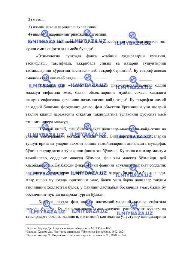  
 
2) метод; 
3) илмий анъаналарнинг шаклланиши; 
4) ишлаб чиқаришнинг ривожланиш омили; 
5) эътиқодлар ва инсоннинг дунёга муносабатини шакллантирувчи энг 
кучли омил сифатида намоён бўлади1.  
 
«Этимологик 
луғат»да 
фанга 
«табиий 
ҳодисаларни 
кузатиш, 
таснифлаш, 
тавсифлаш, 
тажрибада 
синаш 
ва 
назарий 
тушунтириш 
таомилларини кўрсатиш воситаси» деб таъриф берилган2. Бу таъриф асосан 
амалий хусусият касб этади.  
Э.Агацци фан «объектлар ҳақидаги фикр-мулоҳазаларнинг оддий 
мажмуи сифатида эмас, балки объектларнинг муайян соҳаси ҳақидаги 
назария сифатида» қаралиши лозимлигини қайд этади3. Бу таърифда илмий 
ва оддий билимни фарқлашга даъво, фан объектни ўрганишни уни назарий 
таҳлил қилиш даражасига етказган тақдирдагина тўлақонли хусусият касб 
этишига ишора мавжуд.  
Шундай қилиб, фан билан фақат далиллар мажмуини қайд этиш ва 
уларни тавсифлашни боғлаш мумкин эмас. Биз нарсалар ва ҳодисаларни 
тушунтириш ва уларни тахмин қилиш тамойилларини аниқлашга муваффақ 
бўлган тақдирдагина тўлақонли фанга эга бўламиз. Кўпгина олимлар маълум 
тамойиллар, соддалик мавжуд бўлмаса, фан ҳам мавжуд бўлмайди, деб 
ҳисоблайдилар. Бу баҳсли фикр. Чунки фаннинг етуклиги нафақат соддалик 
ва аниқлик, балки теран назарий, концептуал даража билан ҳам белгиланади. 
Агар инсон мушоҳада юритишни эмас, балки унга барча далиллар тақдим 
этилишини хоҳлаётган бўлса, у фаннинг дастлабки босқичида эмас, балки бу 
босқичнинг нуқтаи назарида турган бўлади.  
Ҳозирги вақтда фан аввало ижтимоий-маданий ҳодиса сифатида 
намоён бўлади. Бу фан жамиятда амал қилувчи ранг-баранг кучлар ва 
таъсирларга боғлиқ эканлиги, ижтимоий контекстда ўз устувор вазифаларини 
                                                 
1 Қаранг: Бернар Дж. Наука в истории общества. – М., 1956. – 18-б. 
2 Қаранг: Холтон Дж. Что такое антинаука // Вопросы философии. 1992. №2. 
3 Қаранг: Агацци Э. Моральное измерение науки и техники. – М., 1998. – 12-б. 
