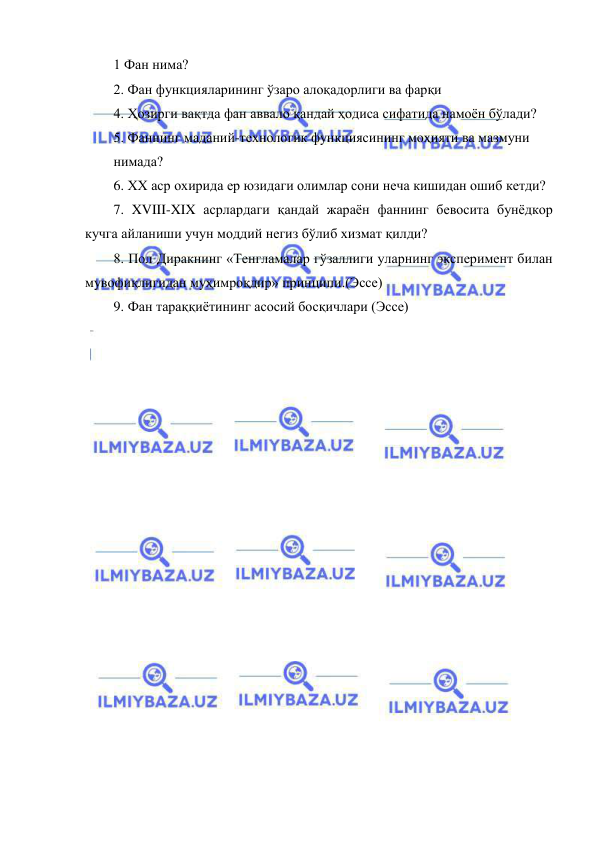  
 
1 Фан нима?  
2. Фан функцияларининг ўзаро алоқадорлиги ва фарқи 
4. Ҳозирги вақтда фан аввало қандай ҳодиса сифатида намоён бўлади? 
5. Фаннинг маданий-технологик функциясининг моҳияти ва мазмуни  
нимада? 
6. ХХ аср охирида ер юзидаги олимлар сони неча кишидан ошиб кетди? 
7. XVIII-XIX асрлардаги қандай жараён фаннинг бевосита бунёдкор 
кучга айланиши учун моддий негиз бўлиб хизмат қилди?  
8. Пол Диракнинг «Тенгламалар гўзаллиги уларнинг эксперимент билан 
мувофиқлигидан муҳимроқдир» принципи.(Эссе) 
9. Фан тараққиётининг асосий босқичлари (Эссе) 
 
 
