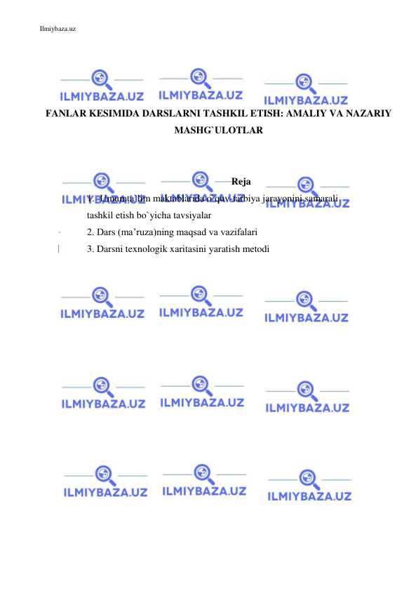 Ilmiybaza.uz 
 
 
 
 
 
FANLAR KESIMIDA DARSLARNI TASHKIL ETISH: AMALIY VA NAZARIY 
MASHG`ULOTLAR 
 
 
Reja 
1. Umumta`lim maktablarida o`quv-tarbiya jarayonini samarali 
 tashkil etish bo`yicha tavsiyalar 
 2. Dars (ma’ruza)ning maqsad va vazifalari  
 3. Darsni texnologik xaritasini yaratish metodi 
 
 
 
 
 
 
 
 
 
 
 
 
 
 
 
 
 
