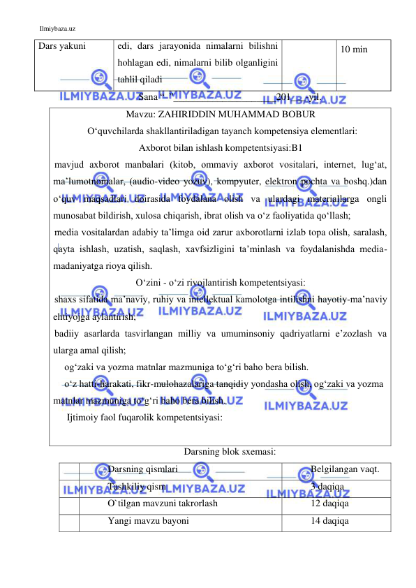 Ilmiybaza.uz 
 
Dars yakuni 
 
edi, dars jarayonida nimalarni bilishni 
hohlagan edi, nimalarni bilib olganligini 
tahlil qiladi 
 
 
10 min 
Sana “  ”_____________________201___-yil. 
Mavzu: ZAHIRIDDIN MUHAMMAD BOBUR 
  O‘quvchilarda shakllantiriladigan tayanch kompetensiya elementlari: 
Axborot bilan ishlash kompetentsiyasi:B1 
mavjud axborot manbalari (kitob, ommaviy axborot vositalari, internet, lug‘at, 
ma’lumotnomalar, (audio-video yozuv), kompyuter, elektron pochta va boshq.)dan 
o‘quv maqsadlari doirasida foydalana olish va ulardagi materiallarga ongli 
munosabat bildirish, xulosa chiqarish, ibrat olish va o‘z faoliyatida qo‘llash; 
media vositalardan adabiy ta’limga oid zarur axborotlarni izlab topa olish, saralash, 
qayta ishlash, uzatish, saqlash, xavfsizligini ta’minlash va foydalanishda media-
madaniyatga rioya qilish.  
O‘zini - o‘zi rivojlantirish kompetentsiyasi: 
shaxs sifatida ma’naviy, ruhiy va intellektual kamolotga intilishni hayotiy-ma’naviy 
ehtiyojga aylantirish; 
badiiy asarlarda tasvirlangan milliy va umuminsoniy qadriyatlarni e’zozlash va 
ularga amal qilish; 
og‘zaki va yozma matnlar mazmuniga to‘g‘ri baho bera bilish. 
o‘z hatti-harakati, fikr-mulohazalariga tanqidiy yondasha olish, og‘zaki va yozma 
matnlar mazmuniga to‘g‘ri baho bera bilish. 
 Ijtimoiy faol fuqarolik kompetentsiyasi: 
 
Darsning blok sxemasi: 
 
Darsning qismlari 
Belgilangan vaqt. 
 
Tashkiliy qism 
3 daqiqa 
 
O`tilgan mavzuni takrorlash 
12 daqiqa 
 
Yangi mavzu bayoni 
14 daqiqa 
