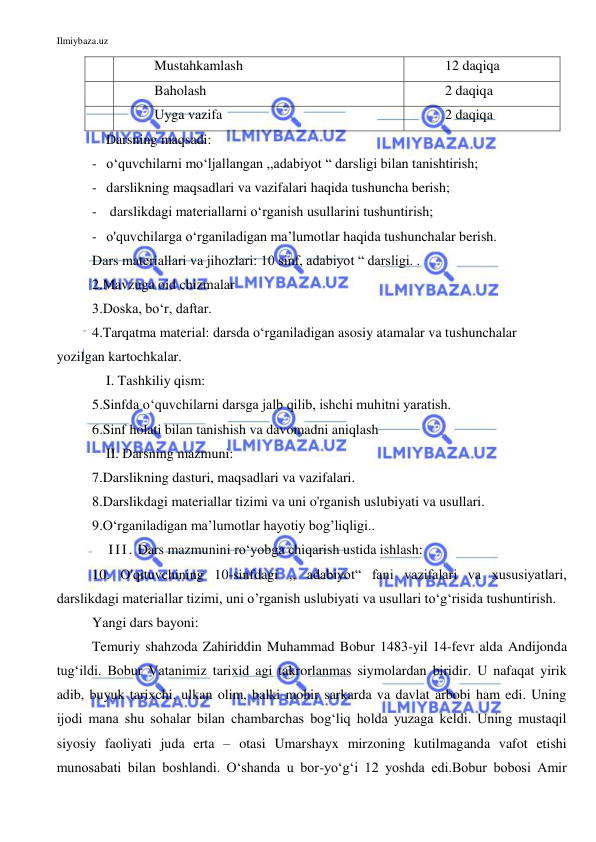 Ilmiybaza.uz 
 
 
Mustahkamlash  
12 daqiqa 
 
Baholash  
2 daqiqa 
 
Uyga vazifa 
2 daqiqa 
    Darsning maqsadi: 
- o‘quvchilarni mo‘ljallangan ,,adabiyot “ darsligi bilan tanishtirish; 
- darslikning maqsadlari va vazifalari haqida tushuncha berish; 
-  darslikdagi materiallarni o‘rganish usullarini tushuntirish; 
- o'quvchilarga o‘rganiladigan ma’lumotlar haqida tushunchalar berish. 
Dars materiallari va jihozlari: 10 sinf, adabiyot “ darsligi. . 
2.Mavzuga oid chizmalar 
3.Doska, bo‘r, daftar. 
4.Tarqatma material: darsda o‘rganiladigan asosiy atamalar va tushunchalar 
yozilgan kartochkalar. 
    I. Tashkiliy qism: 
5.Sinfda o‘quvchilarni darsga jalb qilib, ishchi muhitni yaratish. 
6.Sinf holati bilan tanishish va davomadni aniqlash 
    II. Darsning mazmuni: 
7.Darslikning dasturi, maqsadlari va vazifalari. 
8.Darslikdagi materiallar tizimi va uni o'rganish uslubiyati va usullari. 
9.O‘rganiladigan ma’lumotlar hayotiy bog’liqligi.. 
   III. Dars mazmunini ro‘yobga chiqarish ustida ishlash: 
10. O'qituvchining 10-sinfdagi ,, adabiyot“ fani vazifalari va xususiyatlari, 
darslikdagi materiallar tizimi, uni o’rganish uslubiyati va usullari to‘g‘risida tushuntirish. 
Yangi dars bayoni: 
Temuriy shahzoda Zahiriddin Muhammad Bobur 1483-yil 14-fevr alda Andijonda 
tug‘ildi. Bobur Vatanimiz tarixid agi takrorlanmas siymolardan biridir. U nafaqat yirik 
adib, buyuk tarixchi, ulkan olim, balki mohir sarkarda va davlat arbobi ham edi. Uning 
ijodi mana shu sohalar bilan chambarchas bog‘liq holda yuzaga keldi. Uning mustaqil 
siyosiy faoliyati juda erta – otasi Umarshayx mirzoning kutilmaganda vafot etishi 
munosabati bilan boshlandi. O‘shanda u bor-yo‘g‘i 12 yoshda edi.Bobur bobosi Amir 
