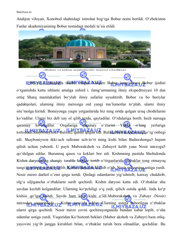 Ilmiybaza.uz 
 
Andijon viloyati, Xonobod shahridagi istirohat bog‘iga Bobur nomi berildi. O‘zbekiston 
Fanlar akademiyasining Bobur nomidagi medali ta’sis etildi.  
 
 
1993-yil 23-dekabrda tashkil etilgan Xalqaro Bobur jamg‘armasi Bobur ijodini 
o‘rganishda katta ishlarni amalga oshird i. Jamg‘armaning ilmiy ekspeditsiyasi 10 dan 
ortiq Sharq mamlakatlari bo‘ylab ilmiy safarlar uyushtirib, Bobur va bo buriylar 
qadamjolari, ularning ilmiy merosiga oid yangi ma’lumotlar to‘plab, ularni ilmiy 
iste’molga kiritdi. Bomiyonga yaqin yetganlarida biz ning ortda qolgan uruq chodirlarini 
ko‘radilar. Ularni biz deb xay ol qilib tezda, qaytadilar. O‘rdalariga borib, hech narsaga 
qaramay 
ko‘chadilar. 
Orqalariga 
qaramay 
o‘zlarini 
Yakka 
o‘lang 
yerlariga 
tortishadi.Shayboniyxon1 Balxni2 qamal qilgan edi. Balxda Sulton Qulichoq qo‘rg‘onbegi 
edi. Shayboniyxon ikki-uch sultonni uch-to‘rt ming kishi bilan Badaxshonga3 hujum 
qilish uchun yubordi. U payti Muborakshoh va Zubayr4 kelib yana Nosir mirzoga5 
qo‘shilgan edilar. Burunroq qasos va keklari bor edi. Kishmning pastida Shohidonda 
Kishm daryosining sharqiy tarafda lashkar tortib o‘tirganlarida o‘zbaklar tong otmayoq 
tungi qirg‘inga yopirilib kelib, Kishm daryosini kechib o‘tib, Nosir mirzoning ustiga yurdi. 
Nosir mirzo darhol o‘zini qirga tortdi. Qirdagi odamlarini yig‘ishtirib, karnay chaldirib, 
olg‘a siljigancha o‘zbaklarni surib qochirdi. Kishm daryosi katta edi. O‘zbaklar shu 
suvdan kechib kelgandilar. Ularning ko‘pchiligi o‘q yedi, qilich ostida qoldi. Juda ko‘p 
kishisi qo‘lga tushdi. Suvda ham ko‘p kishi o‘ldi.Muborakshoh va Zubayr (Nosir) 
mirzodan yuqoriroqda – Kishm tara౐da edilar. Ularning ustiga yuborilgan o‘zbaklar 
ularni qirga qochirdi. Nosir mirzo yovni qochirayotganida bundan xabar topib, o‘sha 
odamlar ustiga yurdi. Yuqoridan Ko‘histon6 beklari (Mubor akshoh va Zubayr) ham otliq-
yayovini yig‘ib jangga kirishlari bilan, o‘zbaklar turish bera olmadilar, qochdilar. Bu 
