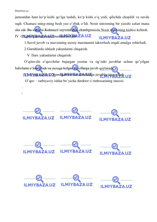 Ilmiybaza.uz 
 
jamoatdan ham ko‘p kishi qo‘lga tushdi, ko‘p kishi o‘q yedi, qilichda chopildi va suvda 
oqdi. Chamasi ming-ming besh yuz o‘zbak o‘ldi. Nosir mirzoning bir yaxshi zafari mana 
shu edi. Bu xabarni Kohmard sayxonligida ekanligimizda Nosir mirzoning kishisi keltirdi. 
IV. O‘rganilgan mavzuni mustahkamlash: 
1.Savol-javob va mavzuning asosiy mazmunini takrorlash orqali amalga oshiriladi. 
2.Guruhlarda ishlash yakunlarini chiqarish. 
   V. Dars yakunlarini chiqarish: 
O‘qituvchi o‘quvchilar bajargan yozma va og‘zaki javoblar uchun qo’yilgan 
baholarni e’lon qiladi va yuzaga kelgan savollarga javob qaytaradi. 
VI. Uyga vazifa:O’rganilgan mavzu savollariga javoblar tayyorlash. 
 O`quv – tarbiyaviy ishlar bo`yicha direktor o`rinbosarining imzosi:  
 
 
 
