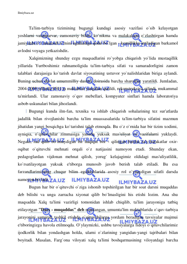 Ilmiybaza.uz 
 
 
Ta'lim-tarbiya tizimining bugungi kundagi asosiy vazifasi o´sib kelayotgan 
yoshlarni vatanparvar, zamonaviy bilim, ko`nikma va malakalarni o`zlashtirgan hamda 
jamiyatda o`z munosib o`rnini egallashga qodir bo`lgan - komillikka intiladigan barkamol 
avlodni voyaga yetkazishdir.  
Xalqimizning shunday ezgu maqsadlarini ro`yobga chiqarish yo`lida mustaqillik 
yillarida Yurtboshimiz rahnamoligida ta'lim-tarbiya sifati va samaradorligini zamon 
talablari darajasiga ko`tarish davlat siyosatining ustuvor yo`nalishlaridan biriga aylandi. 
Buning uchun davlat umummilliy dasturi doirasida barcha sharoitlar yaratildi. Jumladan, 
2004-2009 yillarda 8501 ta maktablar yangidan qurildi, rekonstruksiya qilindi, mukammal 
ta'mirlandi. Ular zamonaviy o`quv mebellari, kompyuter sinflari hamda laboratoriya 
asbob-uskunalari bilan jihozlandi.  
Bugungi kunda ilm-fan, texnika va ishlab chiqarish sohalarining tez sur'atlarda 
jadallik bilan rivojlanishi barcha ta'lim muassasalarida ta'lim-tarbiya sifatini mazmun 
jihatidan yangi bosqichga ko`tarishni talab etmoqda. Bu o`z o`rnida har bir tizim xodimi, 
ayniqsa, o`qituvchilar zimmasiga yanada yuksak mas'uliyat va vazifalarni yuklaydi. 
Negaki, rad qilib bo`lmaydigan bir haqiqat bor - qilingan barcha sa'y-harakatlar oxir-
oqibat o`qituvchi mehnati orqali o`z natijasini namoyon etadi. Shunday ekan, 
pedagoglardan vijdonan mehnat qilish, yorug` kelajagimiz oldidagi mas'uliyatlilik, 
ko`rsatilayotgan yuksak e'tiborga munosib javob berish talab etiladi. Bu esa 
farzandlarimizning chuqur bilim egallashlarida asosiy rol o`ynaydigan sifatli darsda 
namoyon bo`ladi.  
Bugun har bir o`qituvchi o`ziga ishonib topshirilgan har bir soat darsni muqaddas 
deb bilishi va unga zarracha xiyonat qilib bo`lmasligini his etishi lozim. Ana shu 
maqsadda Xalq ta'limi vazirligi tomonidan ishlab chiqilib, ta'lim jarayoniga tatbiq 
etilayotgan "Dars - muqaddas" deb nomlangan, umumta'lim maktablarida o`quv-tarbiya 
jarayonini samarali tashkil etishda o`qituvchilarga yordam beradigan tavsiyalar majmui 
e'tiboringizga havola etilmoqda. O`ylaymizki, ushbu tavsiyalarga fidoyi o`qituvchilarimiz 
ijodkorlik bilan yondashgan holda, ularni o`zlarining yangidan-yangi tajribalari bilan 
boyitadi. Masalan, Farg`ona viloyati xalq ta'limi boshqarmasining viloyatdagi barcha 
