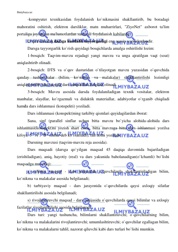 Ilmiybaza.uz 
 
-kompyuter texnikasidan foydalanish ko`nikmasini shakllantirib, bu boradagi 
mahoratini oshirish, elektron darsliklar, matn muharrirlari, "ZiyoNet" axborot ta'lim 
portaliga joylangan ma'lumotlardan samarali foydalanish kabilardir. 
O`qituvchining darsga kundalik tayyorgarligi eng asosiy vazifalardandir.  
Darsga tayyorgarlik ko`rish quyidagi bosqichlarda amalga oshirilishi lozim: 
1-bosqich: Taqvim-mavzu rejadagi yangi mavzu va unga ajratilgan vaqt (soat) 
aniqlashtirib olinadi.  
2-bosqich: DTS va o`quv dasturidan o`tilayotgan mavzu yuzasidan o`quvchida 
qanday tushunchalar (bilim, ko`nikma va malakalar) shakllantirilishi lozimligi 
aniqlashtirilib, shu asosida dars maqsadlari belgilab olinadi. 
3-bosqich: Mavzu asosida darsda foydalaniladigan texnik vositalar, elektron 
manbalar, slaydlar, ko`rgazmali va didaktik materiallar, adabiyotlar o`rganib chiqiladi 
hamda dars ishlanmasi (konspekti) yoziladi.  
Dars ishlanmasi (konspekt)ning tarkibiy qismlari quyidagilardan iborat: 
Sana, sinf (parallel sinflar uchun bitta mavzu bo`yicha alohida-alohida dars 
ishlanmasi(konspekt)ni yozish shart emas, bitta mavzuga bitta dars ishlanmasi yozilsa 
kifoya. 5-"A", "B" sinflar deb ko`rsatiladi), fan nomi yoziladi. 
Darsning mavzusi (taqvim-mavzu reja asosida). 
Dars maqsadi (darsga qo`yilgan maqsad 45 daqiqa davomida bajariladigan 
(erishiladigan), aniq, hayotiy (real) va dars yakunida baholanadigan(o`lchamli) bo`lishi 
maqsadga muvofiq): 
a) ta'limiy maqsad - dars jarayonida o`quvchilarda shakllantiriladigan bilim, 
ko`nikma va malakalar asosida belgilanadi; 
b) tarbiyaviy maqsad - dars jarayonida o`quvchilarda qaysi axloqiy sifatlar 
shakllantirilishi asosida belgilanadi; 
s) rivojlantiruvchi maqsad - dars natijasida o`quvchilarda qaysi bilimlar va axloqiy 
fazilatlar rivojlantirilishi asosida belgilanadi. 
Dars turi: yangi tushuncha, bilimlarni shakllantiruvchi; o`quvchilarning bilim, 
ko`nikma va malakalarini rivojlantiruvchi; umumlashtiruvchi; o`quvchilar egallagan bilim, 
ko`nikma va malakalarni tahlil, nazorat qiluvchi kabi dars turlari bo`lishi mumkin. 
