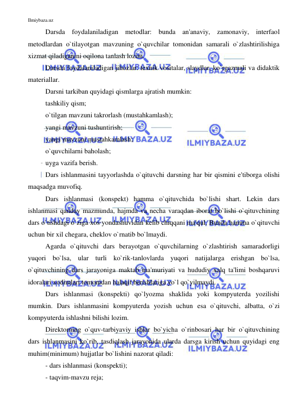 Ilmiybaza.uz 
 
Darsda foydalaniladigan metodlar: bunda an'anaviy, zamonaviy, interfaol 
metodlardan o`tilayotgan mavzuning o`quvchilar tomonidan samarali o`zlashtirilishiga 
xizmat qiladiganini oqilona tanlash lozim. 
Darsda foydalaniladigan jihozlar: texnik vositalar, slaydlar, ko`rgazmali va didaktik 
materiallar. 
Darsni tarkiban quyidagi qismlarga ajratish mumkin: 
tashkiliy qism; 
o`tilgan mavzuni takrorlash (mustahkamlash); 
yangi mavzuni tushuntirish; 
yangi mavzuni mustahkamlash; 
o`quvchilarni baholash; 
uyga vazifa berish.  
Dars ishlanmasini tayyorlashda o`qituvchi darsning har bir qismini e'tiborga olishi 
maqsadga muvofiq. 
Dars ishlanmasi (konspekt) hamma o`qituvchida bo`lishi shart. Lekin dars 
ishlanmasi qanday mazmunda, hajmda va necha varaqdan iborat bo`lishi o`qituvchining 
dars o`tishdagi o`ziga xos yondashuvidan kelib chiqqani ma'qul. Bunda hamma o`qituvchi 
uchun bir xil chegara, cheklov o`rnatib bo`lmaydi.  
Agarda o`qituvchi dars berayotgan o`quvchilarning o`zlashtirish samaradorligi 
yuqori bo`lsa, ular turli ko`rik-tanlovlarda yuqori natijalarga erishgan bo`lsa, 
o`qituvchining dars jarayoniga maktab ma'muriyati va hududiy xalq ta'limi boshqaruvi 
idoralari xodimlari tomonidan halaqit berishlariga yo`l qo`yilmaydi. 
Dars ishlanmasi (konspekti) qo`lyozma shaklida yoki kompyuterda yozilishi 
mumkin. Dars ishlanmasini kompyuterda yozish uchun esa o`qituvchi, albatta, o`zi 
kompyuterda ishlashni bilishi lozim.  
Direktorning o`quv-tarbiyaviy ishlar bo`yicha o`rinbosari har bir o`qituvchining 
dars ishlanmasini ko`rib, tasdiqlash jarayonida ularda darsga kirish uchun quyidagi eng 
muhim(minimum) hujjatlar bo`lishini nazorat qiladi: 
- dars ishlanmasi (konspekti);  
- taqvim-mavzu reja; 
