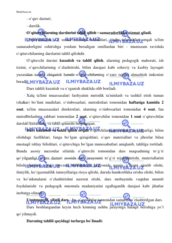 Ilmiybaza.uz 
 
- o`quv dasturi; 
- darslik.  
O`qituvchilarning darslarini tahlil qilish - samaradorlikka xizmat qiladi. 
O`qituvchilarni o`z ustida mustaqil ishlashlari, ijodiy izlanishlari orqali ta'lim 
samaradorligini oshirishga yordam beradigan omillardan biri - muntazam ravishda 
o`qituvchilarning darslarini tahlil qilishdir. 
O`qituvchi darsini kuzatish va tahlil qilish, ularning pedagogik mahorati, ish 
tizimi, o`quvchilarining o`zlashtirishi, bilim darajasi kabi sohaviy va kasbiy layoqati 
yuzasidan xulosa chiqarish hamda o`qituvchilarning o`zaro tajriba almashish imkonini 
beradi. 
Dars tahlili kuzatish va o`rganish shaklida olib boriladi.  
Xalq ta'limi muassasalari faoliyatini metodik ta'minlash va tashkil etish tuman 
(shahar) bo`limi mudirlari, o`rinbosarlari, metodistlari tomonidan haftasiga kamida 2 
soat, ta'lim muassasalari direktorlari, ularning o`rinbosarlari tomonidan 4 soat, fan 
metodbirlashma rahbari tomonidan 2 soat, o`qituvchilar tomonidan 1 soat o`qituvchilar 
darslari kuzatilishi va tahlil qilinishi belgilangan. 
Dars kuzatish va tahlil qilish orqali o`quvchilarning umumiy tayyorgarligi, bilim 
olishdagi faolliklari, fanga bo`lgan qiziqishlari, o`quv materiallari va jihozlar bilan 
mustaqil ishlay bilishlari, o`qituvchiga bo`lgan munosabatlari aniqlanib, tahlilga tortiladi. 
Bunda asosiy mezonlar sifatida o`qituvchi tomonidan dars maqsadining to`g`ri 
qo`yilganligi, o`quv dasturi asosida dars jarayonini to`g`ri rejalashtirishi, materiallarini 
bilish darajasi, yangi mavzuni tushuntirish jarayonida asosiy g`oyani ajratib olishi, 
ilmiylik, ko`rgazmalilik tamoyillariga rioya qilishi, darsda hamkorlikka erisha olishi, bilim 
va ko`nikmalarni o`zlashtirishni nazorat etishi, dars mobaynida vaqtdan unumli 
foydalanishi va pedagogik muomala madaniyatini egallaganlik darajasi kabi jihatlar 
inobatga olinadi. 
Unutmangki, sifatli dars - bu, o`quvchilar tomonidan samarali o`zlashtirilgan dars. 
Dars boshlangandan keyin hech kimning ushbu jarayonga halaqit berishiga yo`l 
qo`yilmaydi. 
Darsning tahlili quyidagi turlarga bo`linadi: 
