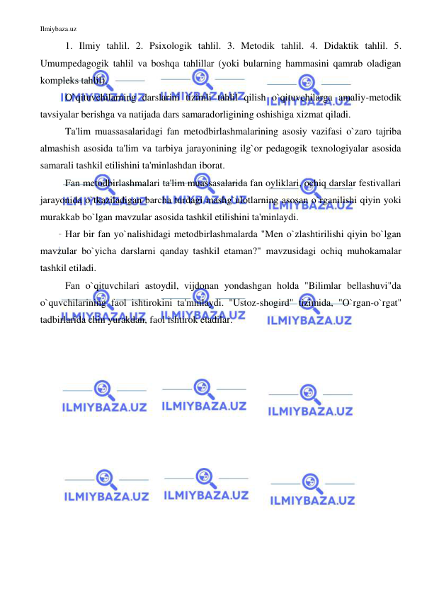 Ilmiybaza.uz 
 
1. Ilmiy tahlil. 2. Psixologik tahlil. 3. Metodik tahlil. 4. Didaktik tahlil. 5. 
Umumpedagogik tahlil va boshqa tahlillar (yoki bularning hammasini qamrab oladigan 
kompleks tahlil). 
O`qituvchilarning darslarini tizimli tahlil qilish o`qituvchilarga amaliy-metodik 
tavsiyalar berishga va natijada dars samaradorligining oshishiga xizmat qiladi.  
Ta'lim muassasalaridagi fan metodbirlashmalarining asosiy vazifasi o`zaro tajriba 
almashish asosida ta'lim va tarbiya jarayonining ilg`or pedagogik texnologiyalar asosida 
samarali tashkil etilishini ta'minlashdan iborat.  
Fan metodbirlashmalari ta'lim muassasalarida fan oyliklari, ochiq darslar festivallari 
jarayonida o`tkaziladigan barcha turdagi mashg`ulotlarning asosan o`rganilishi qiyin yoki 
murakkab bo`lgan mavzular asosida tashkil etilishini ta'minlaydi.  
Har bir fan yo`nalishidagi metodbirlashmalarda "Men o`zlashtirilishi qiyin bo`lgan 
mavzular bo`yicha darslarni qanday tashkil etaman?" mavzusidagi ochiq muhokamalar 
tashkil etiladi. 
Fan o`qituvchilari astoydil, vijdonan yondashgan holda "Bilimlar bellashuvi"da 
o`quvchilarining faol ishtirokini ta'minlaydi. "Ustoz-shogird" tizimida, "O`rgan-o`rgat" 
tadbirlarida chin yurakdan, faol ishtirok etadilar. 
 
 
 
 
 
 
 
 
 
 
 
 
 
