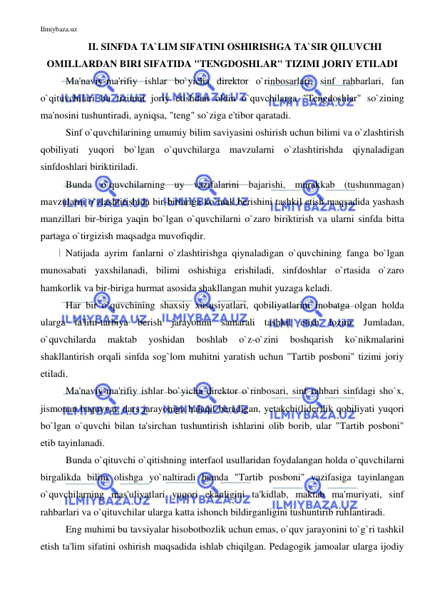 Ilmiybaza.uz 
 
II. SINFDA TA`LIM SIFATINI OSHIRISHGA TA`SIR QILUVCHI 
OMILLARDAN BIRI SIFATIDA "TENGDOSHLAR" TIZIMI JORIY ETILADI 
Ma'naviy-ma'rifiy ishlar bo`yicha direktor o`rinbosarlari, sinf rahbarlari, fan 
o`qituvchilari bu tizimni joriy etishdan oldin o`quvchilarga "Tengdoshlar" so`zining 
ma'nosini tushuntiradi, ayniqsa, "teng" so`ziga e'tibor qaratadi. 
Sinf o`quvchilarining umumiy bilim saviyasini oshirish uchun bilimi va o`zlashtirish 
qobiliyati yuqori bo`lgan o`quvchilarga mavzularni o`zlashtirishda qiynaladigan 
sinfdoshlari biriktiriladi. 
Bunda o`quvchilarning uy vazifalarini bajarishi, murakkab (tushunmagan) 
mavzularni o`zlashtirishida bir-birlariga ko`mak berishini tashkil etish maqsadida yashash 
manzillari bir-biriga yaqin bo`lgan o`quvchilarni o`zaro biriktirish va ularni sinfda bitta 
partaga o`tirgizish maqsadga muvofiqdir. 
Natijada ayrim fanlarni o`zlashtirishga qiynaladigan o`quvchining fanga bo`lgan 
munosabati yaxshilanadi, bilimi oshishiga erishiladi, sinfdoshlar o`rtasida o`zaro 
hamkorlik va bir-biriga hurmat asosida shakllangan muhit yuzaga keladi. 
Har bir o`quvchining shaxsiy xususiyatlari, qobiliyatlarini inobatga olgan holda 
ularga ta'lim-tarbiya berish jarayonini samarali tashkil etish lozim. Jumladan, 
o`quvchilarda 
maktab 
yoshidan 
boshlab 
o`z-o`zini 
boshqarish 
ko`nikmalarini 
shakllantirish orqali sinfda sog`lom muhitni yaratish uchun "Tartib posboni" tizimi joriy 
etiladi.  
Ma'naviy-ma'rifiy ishlar bo`yicha direktor o`rinbosari, sinf rahbari sinfdagi sho`x, 
jismonan baquvvat, dars jarayoniga halaqit beradigan, yetakchi(lider)lik qobiliyati yuqori 
bo`lgan o`quvchi bilan ta'sirchan tushuntirish ishlarini olib borib, ular "Tartib posboni" 
etib tayinlanadi.  
Bunda o`qituvchi o`qitishning interfaol usullaridan foydalangan holda o`quvchilarni 
birgalikda bilim olishga yo`naltiradi hamda "Tartib posboni" vazifasiga tayinlangan 
o`quvchilarning mas'uliyatlari yuqori ekanligini ta'kidlab, maktab ma'muriyati, sinf 
rahbarlari va o`qituvchilar ularga katta ishonch bildirganligini tushuntirib ruhlantiradi. 
Eng muhimi bu tavsiyalar hisobotbozlik uchun emas, o`quv jarayonini to`g`ri tashkil 
etish ta'lim sifatini oshirish maqsadida ishlab chiqilgan. Pedagogik jamoalar ularga ijodiy 
