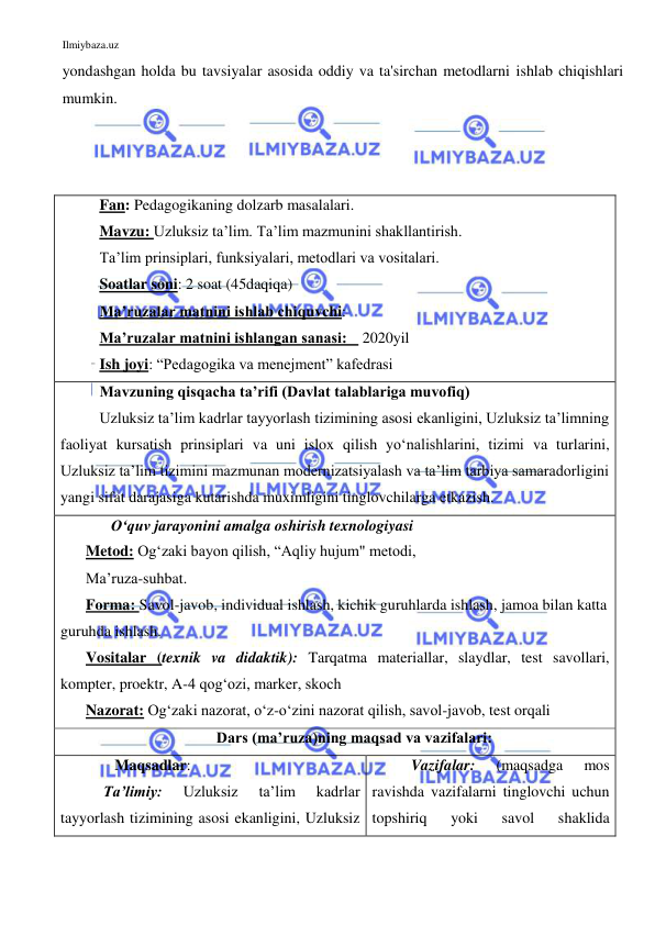 Ilmiybaza.uz 
 
yondashgan holda bu tavsiyalar asosida oddiy va ta'sirchan metodlarni ishlab chiqishlari 
mumkin. 
 
 
 
Fan: Pedagogikaning dolzarb masalalari.  
Mavzu: Uzluksiz ta’lim. Ta’lim mazmunini shakllantirish.  
Ta’lim prinsiplari, funksiyalari, metodlari va vositalari.  
Soatlar soni: 2 soat (45daqiqa) 
Ma’ruzalar matnini ishlab chiquvchi:  
Ma’ruzalar matnini ishlangan sanasi:    2020yil 
Ish joyi: “Pedagogika va menejment” kafedrasi 
Mavzuning qisqacha ta’rifi (Davlat talablariga muvofiq)  
Uzluksiz ta’lim kadrlar tayyorlash tizimining asosi ekanligini, Uzluksiz ta’limning 
faoliyat kursatish prinsiplari va uni islox qilish yo‘nalishlarini, tizimi va turlarini, 
Uzluksiz ta’lim tizimini mazmunan modernizatsiyalash va ta’lim tarbiya samaradorligini 
yangi sifat darajasiga kutarishda muximligini tinglovchilarga etkazish.  
   O‘quv jarayonini amalga oshirish texnologiyasi 
Metod: Og‘zaki bayon qilish, “Aqliy hujum" metodi, 
Ma’ruza-suhbat.  
Forma: Savol-javob, individual ishlash, kichik guruhlarda ishlash, jamoa bilan katta 
guruhda ishlash. 
Vositalar (texnik va didaktik): Tarqatma materiallar, slaydlar, test savollari, 
kompter, proektr, A-4 qog‘ozi, marker, skoch 
Nazorat: Og‘zaki nazorat, o‘z-o‘zini nazorat qilish, savol-javob, test orqali  
Dars (ma’ruza)ning maqsad va vazifalari: 
    Maqsadlar:  
 Ta’limiy: 
Uzluksiz 
ta’lim 
kadrlar 
tayyorlash tizimining asosi ekanligini, Uzluksiz 
Vazifalar: 
(maqsadga 
mos 
ravishda vazifalarni tinglovchi uchun 
topshiriq 
yoki 
savol 
shaklida 
