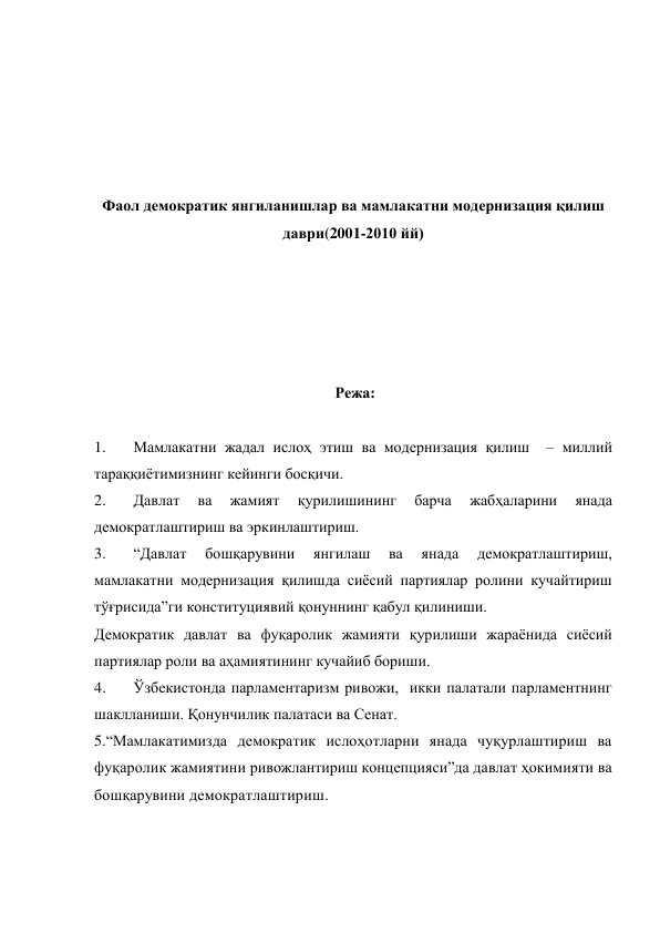  
 
 
 
 
Фаол демократик янгиланишлар ва мамлакатни модернизация қилиш 
даври(2001-2010 йй) 
 
 
 
 
 
 Режа: 
 
1. 
Мамлакатни жадал ислоҳ этиш ва модернизация қилиш  – миллий 
тараққиётимизнинг кейинги босқичи. 
2. 
Давлат 
ва 
жамият 
қурилишининг 
барча 
жабҳаларини 
янада 
демократлаштириш ва эркинлаштириш. 
3. 
“Давлат 
бошқарувини 
янгилаш 
ва 
янада 
демократлаштириш, 
мамлакатни модернизация қилишда сиёсий партиялар ролини кучайтириш 
тўғрисида”ги конституциявий қонуннинг қабул қилиниши. 
Демократик давлат ва фуқаролик жамияти қурилиши жараёнида сиёсий 
партиялар роли ва аҳамиятининг кучайиб бориши.  
4. 
Ўзбекистонда парламентаризм ривожи,  икки палатали парламентнинг 
шаклланиши. Қонунчилик палатаси ва Сенат.   
5.“Мамлакатимизда демократик ислоҳотларни янада чуқурлаштириш ва 
фуқаролик жамиятини ривожлантириш концепцияси”да давлат ҳокимияти ва 
бошқарувини демократлаштириш. 
 
 
