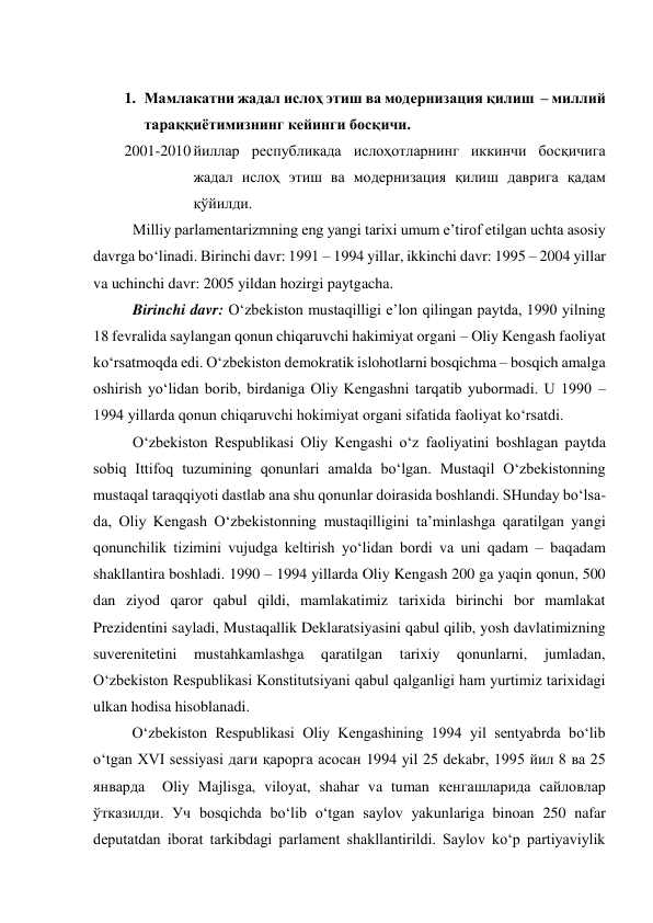  
1. Мамлакатни жадал ислоҳ этиш ва модернизация қилиш  – миллий 
тараққиётимизнинг кейинги босқичи. 
2001-2010 йиллар республикада ислоҳотларнинг иккинчи босқичига   
жадал ислоҳ этиш ва модернизация қилиш даврига қадам 
қўйилди. 
Milliy parlamentarizmning eng yangi tarixi umum e’tirof etilgan uchta asosiy 
davrga bo‘linadi. Birinchi davr: 1991 – 1994 yillar, ikkinchi davr: 1995 – 2004 yillar 
va uchinchi davr: 2005 yildan hozirgi paytgacha. 
Birinchi davr: O‘zbekiston mustaqilligi e’lon qilingan paytda, 1990 yilning 
18 fevralida saylangan qonun chiqaruvchi hakimiyat organi – Oliy Kengash faoliyat 
ko‘rsatmoqda edi. O‘zbekiston demokratik islohotlarni bosqichma – bosqich amalga 
oshirish yo‘lidan borib, birdaniga Oliy Kengashni tarqatib yubormadi. U 1990 – 
1994 yillarda qonun chiqaruvchi hokimiyat organi sifatida faoliyat ko‘rsatdi. 
O‘zbekiston Respublikasi Oliy Kengashi o‘z faoliyatini boshlagan paytda 
sobiq Ittifoq tuzumining qonunlari amalda bo‘lgan. Mustaqil O‘zbekistonning 
mustaqal taraqqiyoti dastlab ana shu qonunlar doirasida boshlandi. SHunday bo‘lsa-
da, Oliy Kengash O‘zbekistonning mustaqilligini ta’minlashga qaratilgan yangi 
qonunchilik tizimini vujudga keltirish yo‘lidan bordi va uni qadam – baqadam 
shakllantira boshladi. 1990 – 1994 yillarda Oliy Kengash 200 ga yaqin qonun, 500 
dan ziyod qaror qabul qildi, mamlakatimiz tarixida birinchi bor mamlakat 
Prezidentini sayladi, Mustaqallik Deklaratsiyasini qabul qilib, yosh davlatimizning 
suverenitetini 
mustahkamlashga 
qaratilgan 
tarixiy 
qonunlarni, 
jumladan, 
O‘zbekiston Respublikasi Konstitutsiyani qabul qalganligi ham yurtimiz tarixidagi 
ulkan hodisa hisoblanadi. 
O‘zbekiston Respublikasi Oliy Kengashining 1994 yil sentyabrda bo‘lib 
o‘tgan XVI sessiyasi даги қарорга асосан 1994 yil 25 dekabr, 1995 йил 8 ва 25 
январда  Oliy Majlisga, viloyat, shahar va tuman кенгашларида сайловлар 
ўтказилди. Уч bosqichda bo‘lib o‘tgan saylov yakunlariga binoan 250 nafar 
deputatdan iborat tarkibdagi parlament shakllantirildi. Saylov ko‘p partiyaviylik 
