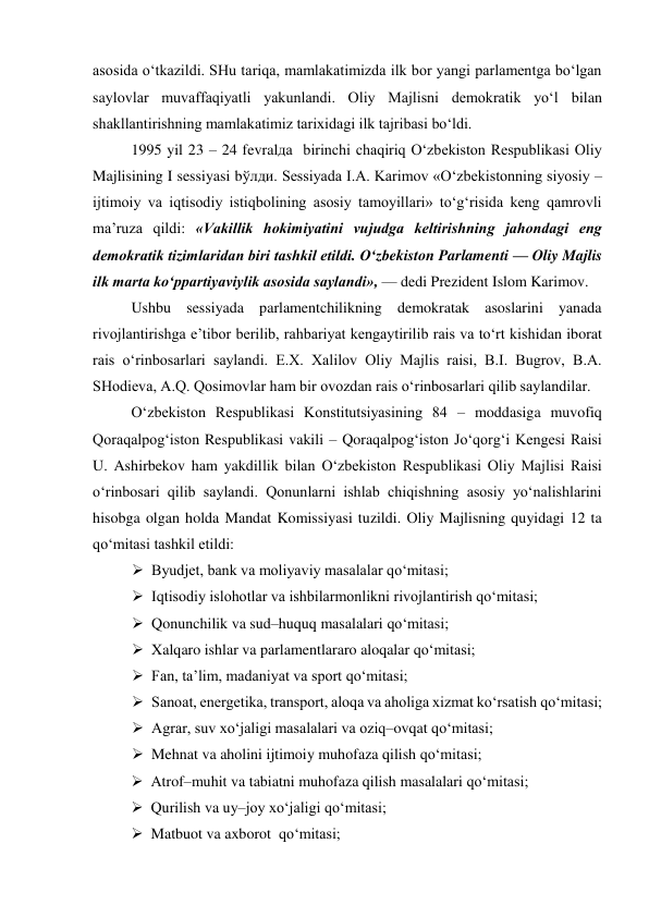 asosida o‘tkazildi. SHu tariqa, mamlakatimizda ilk bor yangi parlamentga bo‘lgan 
saylovlar muvaffaqiyatli yakunlandi. Oliy Majlisni demokratik yo‘l bilan 
shakllantirishning mamlakatimiz tarixidagi ilk tajribasi bo‘ldi.  
1995 yil 23 – 24 fevralда  birinchi chaqiriq O‘zbekiston Respublikasi Oliy 
Majlisining I sessiyasi bўлди. Sessiyada I.A. Karimov «O‘zbekistonning siyosiy – 
ijtimoiy va iqtisodiy istiqbolining asosiy tamoyillari» to‘g‘risida keng qamrovli 
ma’ruza qildi: «Vakillik hokimiyatini vujudga keltirishning jahondagi eng 
demokratik tizimlaridan biri tashkil etildi. O‘zbekiston Parlamenti — Oliy Majlis 
ilk marta ko‘ppartiyaviylik asosida saylandi», — dedi Prezident Islom Karimov.  
Ushbu sessiyada parlamentchilikning demokratak asoslarini yanada 
rivojlantirishga e’tibor berilib, rahbariyat kengaytirilib rais va to‘rt kishidan iborat 
rais o‘rinbosarlari saylandi. E.X. Xalilov Oliy Majlis raisi, B.I. Bugrov, B.A. 
SHodieva, A.Q. Qosimovlar ham bir ovozdan rais o‘rinbosarlari qilib saylandilar.  
O‘zbekiston Respublikasi Konstitutsiyasining 84 – moddasiga muvofiq 
Qoraqalpog‘iston Respublikasi vakili – Qoraqalpog‘iston Jo‘qorg‘i Kengesi Raisi 
U. Ashirbekov ham yakdillik bilan O‘zbekiston Respublikasi Oliy Majlisi Raisi 
o‘rinbosari qilib saylandi. Qonunlarni ishlab chiqishning asosiy yo‘nalishlarini 
hisobga olgan holda Mandat Komissiyasi tuzildi. Оliy Majlisning quyidagi 12 ta 
qo‘mitasi tashkil etildi: 
 Byudjet, bank va moliyaviy masalalar qo‘mitasi; 
 Iqtisodiy islohotlar va ishbilarmonlikni rivojlantirish qo‘mitasi; 
 Qonunchilik va sud–huquq masalalari qo‘mitasi; 
 Xalqaro ishlar va parlamentlararo aloqalar qo‘mitasi; 
 Fan, ta’lim, madaniyat va sport qo‘mitasi; 
 Sanoat, energetika, transport, aloqa va aholiga xizmat ko‘rsatish qo‘mitasi; 
 Agrar, suv xo‘jaligi masalalari va oziq–ovqat qo‘mitasi; 
 Mehnat va aholini ijtimoiy muhofaza qilish qo‘mitasi; 
 Atrof–muhit va tabiatni muhofaza qilish masalalari qo‘mitasi; 
 Qurilish va uy–joy xo‘jaligi qo‘mitasi; 
 Matbuot va axborot  qo‘mitasi; 
