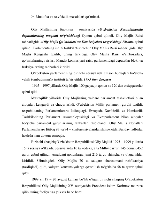  Mudofaa va xavfsizlik masalalari qo‘mitasi. 
 
Oliy Majlisining биринчи  sessiyasida «O‘zbekiston Respublikasida 
deputatlarning maqomi to‘g‘risida»gi Qonun qabul qilindi, Oliy Majlis Raisi 
rahbarligida «Oliy Majis Qo‘mitalari va Komissiyalari to‘g‘risidagi Nizom» qabul 
qilindi. Parlamentning ishini tashkil etish uchun Oliy Majlis Raisi rahbarligida Oliy 
Majlis Kengashi tuzilib, uning tarkibiga Oliy Majlis Raisi o‘rinbosarlari, 
qo‘mitalarning raislari, Mandat komissiyasi raisi, parlamentdagi deputatlar bloki va 
fraksiyalarning rahbarlari kiritildi. 
O‘zbekiston parlamentining birinchi sessiyasida «Inson huquqlari bo‘yicha 
vakili (ombudsman)» instituti ta’sis etildi. 1995 йил февраль 
 1995 – 1997 yillarda Oliy Majlis 100 ga yaqin qonun va 120 dan ortiq qarorlar 
qabul qildi.  
Mustaqillik yillarida Oliy Majlisning xalqaro parlament tashkilotlari bilan 
aloqalari kengaydi va chuqurlashdi. O‘zbekiston Milliy parlament guruhi tuzildi, 
respublikaning Parlamentlararo Ittifoqdagi, Evropada Xavfsizlik va Hamkorlik 
Tashkilotining Parlament Assambleyasidagi va Evroparlament bilan aloqalar 
bo‘yicha parlament guruhlarining rahbarlari tasdiqlandi. Oliy Majlis xay’atlari 
Parlamentlararo Ittifoq 93 va 94 – konferensiyalarida ishtirok etdi. Bunday tadbirlar 
hozirda ham davom etmoqda. 
Birinchi chaqiriq O‘zbekiston Respublikasi Oliy Majlisi 1995 – 1999 yillarda 
15 ta sessiya o‘tkazdi. Sessiyalarda 10 ta kodeks, 2 ta Milliy dastur, 145 qonun, 452 
qaror qabul qilindi. Amaldagi qonunlarga jami 216 ta qo‘shimcha va o‘zgarishlar 
kiritildi. SHuningdek, Oliy Majlis 70 ta xalqaro shartnomani ratifikatsiya 
(tasdiqladi) qildi, xalqaro konvensiyalarga qo‘shilish to‘g‘risida 58 ta qaror qabul 
qildi. 
1999 yil 19 – 20 avgust kunlari bo‘lib o‘tgan birinchi chaqiriq O‘zbekiston 
Respublikasi Oliy Majlisining XV sessiyasida Prezident Islom Karimov ma’ruza 
qilib, uning faoliyatiga yuksak baho berdi.  
