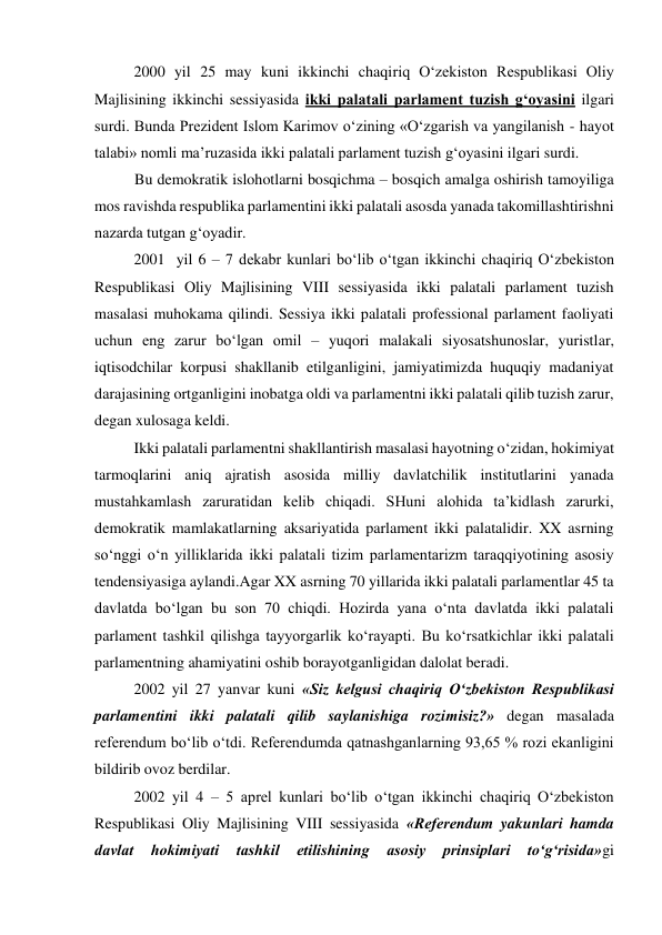 2000 yil 25 may kuni ikkinchi chaqiriq O‘zekiston Respublikasi Oliy 
Majlisining ikkinchi sessiyasida ikki palatali parlament tuzish g‘oyasini ilgari 
surdi. Bunda Prezident Islom Karimov o‘zining «O‘zgarish va yangilanish - hayot 
talabi» nomli ma’ruzasida ikki palatali parlament tuzish g‘oyasini ilgari surdi.  
Bu demokratik islohotlarni bosqichma – bosqich amalga oshirish tamoyiliga 
mos ravishda respublika parlamentini ikki palatali asosda yanada takomillashtirishni 
nazarda tutgan g‘oyadir. 
2001  yil 6 – 7 dekabr kunlari bo‘lib o‘tgan ikkinchi chaqiriq O‘zbekiston 
Respublikasi Oliy Majlisining VIII sessiyasida ikki palatali parlament tuzish 
masalasi muhokama qilindi. Sessiya ikki palatali professional parlament faoliyati 
uchun eng zarur bo‘lgan omil – yuqori malakali siyosatshunoslar, yuristlar, 
iqtisodchilar korpusi shakllanib etilganligini, jamiyatimizda huquqiy madaniyat 
darajasining ortganligini inobatga oldi va parlamentni ikki palatali qilib tuzish zarur, 
degan xulosaga keldi. 
Ikki palatali parlamentni shakllantirish masalasi hayotning o‘zidan, hokimiyat 
tarmoqlarini aniq ajratish asosida milliy davlatchilik institutlarini yanada 
mustahkamlash zaruratidan kelib chiqadi. SHuni alohida ta’kidlash zarurki, 
demokratik mamlakatlarning aksariyatida parlament ikki palatalidir. XX asrning 
so‘nggi o‘n yilliklarida ikki palatali tizim parlamentarizm taraqqiyotining asosiy 
tendensiyasiga aylandi.Agar XX asrning 70 yillarida ikki palatali parlamentlar 45 ta 
davlatda bo‘lgan bu son 70 chiqdi. Hozirda yana o‘nta davlatda ikki palatali 
parlament tashkil qilishga tayyorgarlik ko‘rayapti. Bu ko‘rsatkichlar ikki palatali  
parlamentning ahamiyatini oshib borayotganligidan dalolat beradi.  
2002 yil 27 yanvar kuni «Siz kelgusi chaqiriq O‘zbekiston Respublikasi  
parlamentini ikki palatali qilib saylanishiga rozimisiz?» degan masalada 
referendum bo‘lib o‘tdi. Referendumda qatnashganlarning 93,65 % rozi ekanligini  
bildirib ovoz berdilar. 
2002 yil 4 – 5 aprel kunlari bo‘lib o‘tgan ikkinchi chaqiriq O‘zbekiston 
Respublikasi Oliy Majlisining VIII sessiyasida «Referendum yakunlari hamda 
davlat 
hokimiyati 
tashkil 
etilishining 
asosiy 
prinsiplari 
to‘g‘risida»gi 
