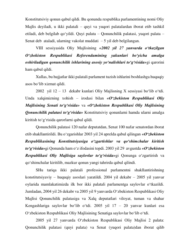 Konstitutsiviy qonun qabul qildi. Bu qonunda respublika parlamentining nomi Oliy 
Majlis deyiladi, u ikki palatali – quyi va yuqori palatalardan iborat etib tashkil 
etiladi, deb belgilab qo‘yildi. Quyi palata – Qonunchilik palatasi, yuqori palata – 
Senat deb  ataladi, ularning vakolat muddati  – 5 yil deb belgilangan.  
VIII sessiyasida Oliy Majlisining «2002 yil 27 yanvarda o‘tkazilgan 
O‘zbekiston 
Respublikasi 
Referendumining 
yakunlari 
bo‘yicha 
amalga 
oshiriladigan qonunchilik ishlarining asosiy yo‘nalishlari to‘g‘risida»gi qarorini 
ham qabul qildi.  
Xullas, bu hujjatlar ikki palatali parlament tuzish ishlarini boshlashga huquqiy 
asos bo‘lib xizmat qildi. 
2002  yil 12 – 13  dekabr kunlari Oliy Majlisning X sessiyasi bo‘lib o‘tdi. 
Unda xalqimizning xohish – irodasi bilan «O‘zbekiston Respublikasi Oliy 
Majlisining Senati to‘g‘risida» va «O‘zbekiston Respublikasi Oliy Majlisining 
Qonunchilik palatasi to‘g‘risida» Konstitutsiviy qonunlarni hamda ularni amalga 
kiritish to‘g‘risida qarorlarni qabul qildi.  
Qonunchilik palatasi 120 nafar deputatdan, Senat 100 nafar senatordan iborat 
etib shakllantirildi. Bu o‘zgarishlar 2003 yil 24 aprelda qabul qilingan «O‘zbekiston 
Respublikasining Konstitutsiyasiga o‘zgartishlar va qo‘shimchalar kiritish 
to‘g‘risida»gi Qonunda ham o‘z ifodasini topdi. 2003 yil 29  avgustda «O‘zbekiston 
Respublikasi Oliy Majlisiga saylovlar to‘g‘risida»gi Qonunga o‘zgartirish va 
qo‘shimchalar kiritilib, mazkur qonun yangi tahrirda qabul qilindi.   
SHu tariqa ikki palatali professional parlamentni shakllantirishning 
konstitutsiyaviy – huquqiy asoslari yaratildi. 2004 yil dekabr – 2005 yil yanvar 
oylarida mamlakatimizda ilk bor ikki palatali parlamentga saylovlar o‘tkazildi. 
Jumladan, 2004 yil 26 dekabr va 2005 yil 9 yanvarda O‘zbekiston Respublikasi Oliy 
Majlisi Qonunchilik palatasiga va Xalq deputatlari viloyat, tuman va shahar 
Kengashlariga saylovlar bo‘lib o‘tdi. 2005 yil 17 – 20 yanvar kunlari esa 
O‘zbekiston Respublikasi Oliy Majlisining Senatiga saylovlar bo‘lib o‘tdi.  
2005 yil 27 yanvarda O‘zbekiston Respublikasi Oliy Majlisi 2 palata: 
Qonunchilik palatasi (quyi palata) va Senat (yuqori palata)dan iborat qilib 
