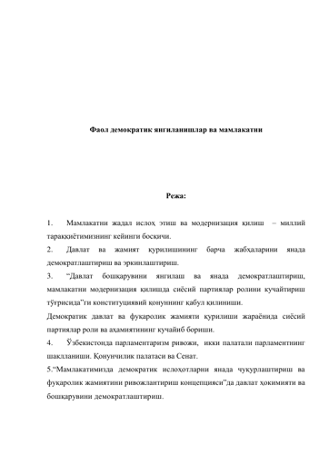  
 
 
 
 
 
 
Фаол демократик янгиланишлар ва мамлакатни 
 
 
 
 
Режа: 
 
1. 
Мамлакатни жадал ислоҳ этиш ва модернизация қилиш  – миллий 
тараққиётимизнинг кейинги босқичи. 
2. 
Давлат 
ва 
жамият 
қурилишининг 
барча 
жабҳаларини 
янада 
демократлаштириш ва эркинлаштириш. 
3. 
“Давлат 
бошқарувини 
янгилаш 
ва 
янада 
демократлаштириш, 
мамлакатни модернизация қилишда сиёсий партиялар ролини кучайтириш 
тўғрисида”ги конституциявий қонуннинг қабул қилиниши. 
Демократик давлат ва фуқаролик жамияти қурилиши жараёнида сиёсий 
партиялар роли ва аҳамиятининг кучайиб бориши.  
4. 
Ўзбекистонда парламентаризм ривожи,  икки палатали парламентнинг 
шаклланиши. Қонунчилик палатаси ва Сенат.   
5.“Мамлакатимизда демократик ислоҳотларни янада чуқурлаштириш ва 
фуқаролик жамиятини ривожлантириш концепцияси”да давлат ҳокимияти ва 
бошқарувини демократлаштириш. 
 
 
