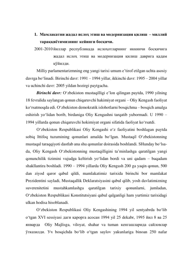  
 
1. Мамлакатни жадал ислоҳ этиш ва модернизация қилиш  – миллий 
тараққиётимизнинг кейинги босқичи. 
2001-2010 йиллар республикада ислоҳотларнинг иккинчи босқичига   
жадал ислоҳ этиш ва модернизация қилиш даврига қадам 
қўйилди. 
Milliy parlamentarizmning eng yangi tarixi umum e’tirof etilgan uchta asosiy 
davrga bo‘linadi. Birinchi davr: 1991 – 1994 yillar, ikkinchi davr: 1995 – 2004 yillar 
va uchinchi davr: 2005 yildan hozirgi paytgacha. 
Birinchi davr: O‘zbekiston mustaqilligi e’lon qilingan paytda, 1990 yilning 
18 fevralida saylangan qonun chiqaruvchi hakimiyat organi – Oliy Kengash faoliyat 
ko‘rsatmoqda edi. O‘zbekiston demokratik islohotlarni bosqichma – bosqich amalga 
oshirish yo‘lidan borib, birdaniga Oliy Kengashni tarqatib yubormadi. U 1990 – 
1994 yillarda qonun chiqaruvchi hokimiyat organi sifatida faoliyat ko‘rsatdi. 
O‘zbekiston Respublikasi Oliy Kengashi o‘z faoliyatini boshlagan paytda 
sobiq Ittifoq tuzumining qonunlari amalda bo‘lgan. Mustaqil O‘zbekistonning 
mustaqal taraqqiyoti dastlab ana shu qonunlar doirasida boshlandi. SHunday bo‘lsa-
da, Oliy Kengash O‘zbekistonning mustaqilligini ta’minlashga qaratilgan yangi 
qonunchilik tizimini vujudga keltirish yo‘lidan bordi va uni qadam – baqadam 
shakllantira boshladi. 1990 – 1994 yillarda Oliy Kengash 200 ga yaqin qonun, 500 
dan ziyod qaror qabul qildi, mamlakatimiz tarixida birinchi bor mamlakat 
Prezidentini sayladi, Mustaqallik Deklaratsiyasini qabul qilib, yosh davlatimizning 
suverenitetini 
mustahkamlashga 
qaratilgan 
tarixiy 
qonunlarni, 
jumladan, 
O‘zbekiston Respublikasi Konstitutsiyani qabul qalganligi ham yurtimiz tarixidagi 
ulkan hodisa hisoblanadi. 
O‘zbekiston Respublikasi Oliy Kengashining 1994 yil sentyabrda bo‘lib 
o‘tgan XVI sessiyasi даги қарорга асосан 1994 yil 25 dekabr, 1995 йил 8 ва 25 
январда  Oliy Majlisga, viloyat, shahar va tuman кенгашларида сайловлар 
ўтказилди. Уч bosqichda bo‘lib o‘tgan saylov yakunlariga binoan 250 nafar 
