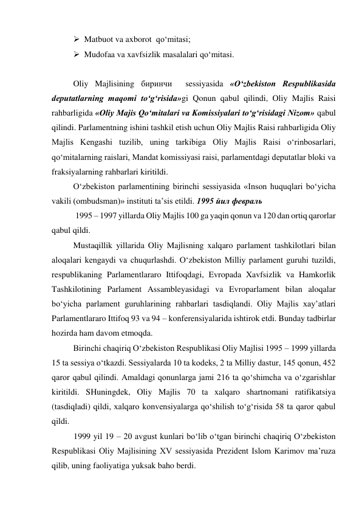  Matbuot va axborot  qo‘mitasi; 
 Mudofaa va xavfsizlik masalalari qo‘mitasi. 
 
Oliy Majlisining биринчи  sessiyasida «O‘zbekiston Respublikasida 
deputatlarning maqomi to‘g‘risida»gi Qonun qabul qilindi, Oliy Majlis Raisi 
rahbarligida «Oliy Majis Qo‘mitalari va Komissiyalari to‘g‘risidagi Nizom» qabul 
qilindi. Parlamentning ishini tashkil etish uchun Oliy Majlis Raisi rahbarligida Oliy 
Majlis Kengashi tuzilib, uning tarkibiga Oliy Majlis Raisi o‘rinbosarlari, 
qo‘mitalarning raislari, Mandat komissiyasi raisi, parlamentdagi deputatlar bloki va 
fraksiyalarning rahbarlari kiritildi. 
O‘zbekiston parlamentining birinchi sessiyasida «Inson huquqlari bo‘yicha 
vakili (ombudsman)» instituti ta’sis etildi. 1995 йил февраль 
 1995 – 1997 yillarda Oliy Majlis 100 ga yaqin qonun va 120 dan ortiq qarorlar 
qabul qildi.  
Mustaqillik yillarida Oliy Majlisning xalqaro parlament tashkilotlari bilan 
aloqalari kengaydi va chuqurlashdi. O‘zbekiston Milliy parlament guruhi tuzildi, 
respublikaning Parlamentlararo Ittifoqdagi, Evropada Xavfsizlik va Hamkorlik 
Tashkilotining Parlament Assambleyasidagi va Evroparlament bilan aloqalar 
bo‘yicha parlament guruhlarining rahbarlari tasdiqlandi. Oliy Majlis xay’atlari 
Parlamentlararo Ittifoq 93 va 94 – konferensiyalarida ishtirok etdi. Bunday tadbirlar 
hozirda ham davom etmoqda. 
Birinchi chaqiriq O‘zbekiston Respublikasi Oliy Majlisi 1995 – 1999 yillarda 
15 ta sessiya o‘tkazdi. Sessiyalarda 10 ta kodeks, 2 ta Milliy dastur, 145 qonun, 452 
qaror qabul qilindi. Amaldagi qonunlarga jami 216 ta qo‘shimcha va o‘zgarishlar 
kiritildi. SHuningdek, Oliy Majlis 70 ta xalqaro shartnomani ratifikatsiya 
(tasdiqladi) qildi, xalqaro konvensiyalarga qo‘shilish to‘g‘risida 58 ta qaror qabul 
qildi. 
1999 yil 19 – 20 avgust kunlari bo‘lib o‘tgan birinchi chaqiriq O‘zbekiston 
Respublikasi Oliy Majlisining XV sessiyasida Prezident Islom Karimov ma’ruza 
qilib, uning faoliyatiga yuksak baho berdi.  
