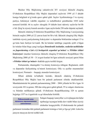 Mazkur Oliy Majlisining yakunlovchi XV sessiyasi ikkinchi chaqiriq 
O‘zbekiston Respublikasi Oliy Majlisi deputatlari saylovini 1999 yil 5 dekabr 
kuniga belgilash to‘g‘risida qaror qabul qildi. Saylov byulletenlariga 5 ta siyosiy 
partiya, hokimiyat vakillik organlari va tashabbuskor guruhlardan 1010 nafar 
nomzod kiritildi. 66 ta saylov okrugida 19 dekabr kuni takroriy saylovlar bo‘lib 
o‘tdi. Qizg‘in siyosiy kurash asosida o‘tgan saylovlarda 250 nafar deputat saylandi. 
Ikkinchi chakiriq O‘zbekiston Respublikasi Oliy Majlisining I sessiyasining 
birinchi majlisi 2000 yil 22 yanvar kuni bo‘lib o‘tdi. Ikkinchi chaqiriq Oliy Majlis 
tarkibida siyosiy partiyalarning fraksiyalari va deputatlar bloklaridan tashqari 13 ta 
qo‘mita ham faoliyat ko‘rsatdi. Bu ko‘mitalar tarkibiga yuqorida aytib o‘tilgan 
ko‘mitalar bilan birga yangi tuzilgan Demokratik institutlar, nodavlat tashkilotlar 
va fuqarolarning o‘zini o‘zi boshqarish organlari qo‘mitasi va YOshlar ishlari 
komissiyasi (mazkur komissiya ikkinchi chaqiriq O‘zbekiston Respublikasi Oliy 
Majlisining 2000 yil 30 – 31 avgust kunlari bo‘lgan uchinchi sessiyasi qarori bilan 
«YOshlar ishlari qo‘mitasi» shaklida qayta tuzildi) kirgan. 
Parlamentda, shuningdek 3 ta doimiy komissiya ishlagan: Reglament, odob 
va deputatlar faoliyatining ta’minoti komissiyasi; Oila va ayollar muammolari 
komissiyasi; Normativ – huquqiy atamalar komissiyasi.  
SHuni 
alohida 
ta’kidlashi 
lozimki, 
ikkinchi 
chakiriq 
O‘zbekiston 
Respublikasi Oliy Majlisi ham bir palatali parlament sifatida shakllantirildi. 
Mamlakatimizda bir palatali parlamentining 2000 – 2004 yillarda bo‘lib o‘tgan 16 
sessiyasida 101 ta qonun, 300 dan ortiq qaror qabul qilindi, 55 ta xalqaro shartnoma 
va bitimlar ratifikatsiya qilindi. O‘zbekiston Respublikasining 329 ta qonun 
hujjatiga 1357 ta o‘zgartirish va qo‘shimchalar kiritildi.  
Xalqaro huquqiy tamoyillar va rivojlangan davlatlar 
tajribasiga tayangan holda davr talabi bilan siyosiy 
islohotlar kengaytirilib, O‘zbekistonda bir palatali 
parlament tizimidan ikki palatali parlament tizimiga o‘tish yo‘lga qo‘yildi. Lekin bu 
jarayon muayyan davrni tashkil etdi. 
Ўзбекистонда икки 
палатали парламентнинг 
шаклланиши 
