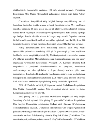 shakllantirildi. Qonunchilik palatasiga 120 nafar deputat saylandi. O‘zbekiston 
Respublikasi Oliy Majlisi Qonunchilik palatasining Spikeri qilib Erkin Xalilov 
saylandi.  
O‘zbekiston Respublikasi Oliy Majlisi Senatga respublikaning har bir 
hududidan 6 nafardan, jami 84 senator saylandi. Konstitutsiyaning 77 –   moddasiga  
muvofiq, Senatning 16 nafar a’zosi fan, san’at, adabiyot, ishlab chiqarish sohasida 
hamda davlat va jamiyat faoliyatining boshqa tarmoqlarida katta amaliy tajribaga 
ega bo‘lgan hamda alohida xizmat ko‘rsatgan eng obro‘li fuqarolar orasidan 
O‘zbekiston Respublikasi Prezidenti tomonidan tayinlandi. Jami bo‘lib, Senat 100 
ta senatordan iborat bo‘ladi. Senatning Raisi qilib Murod SHarifxo‘jaev saylandi. 
Milliy parlamentarizm rivoj topishining uchinchi davri Oliy Majlis 
Qonunchilik palatasi va Senatining 2005 yil 28 yanvardagi qo‘shma majlisidan 
boshlanib, bunda yangi ikki palatali Oliy Majlis deputatlari va senatorlari amalda 
o‘z ishlariga kirishdilar. Mamlakatimiz qonun chiqaruvchilarining ana shu tarixiy 
anjumanida O‘zbekiston Respublikasi Prezidenti I.A. Karimov «Bizning bosh 
maqsadimiz 
– 
jamiyatni 
demokratlashtirish 
va 
yangilash, 
mamlakatni 
modernizatsiya va isloh qilishdir», – degan dasturiy ma’ruza qilib, unda 
jamiyatimizni demokratlashtirish hamda yangilashning aniq va teran asoslantirilgan 
konsepsiyasini, shuningdek mamlakatimizni 2005 yilda va uzoq muddatli istiqbolda 
isloh etish hamda modernizatsiya qilishning asosiy vazifalarini ilgari surdi.  
2009 yil 27 dekabr va 2010 yil 10 yanvar kunlari  O‘zbekiston Respublikasi 
Oliy Majlisi Qonunchilik palatasi, Xalq deputatlari viloyat, tuman va shahar 
Kengashlariga saylovlar bo‘lib o‘tdi. 
2010 yilning 20 – 22 yanvarida O‘zbekiston Respublikasi Oliy Majlisi 
Senatining a’zolari saylandi. SHu yilning 22 yanvaridaO‘zbekiston Respublikasi 
Oliy Majlisi Qonunchilik palatasining Spikeri qilib Dilorom G‘ofurjonovna 
Toshmuhamedova saylandi. O‘zbekiston Respublikasi Oliy Majlisi Qonunchilik 
palatasi Spikerining o‘rinbosarlari qilib Baxtiyor YOqubov (O‘zbekiston Liberal – 
demokratik partiyasi fraksiyasining rahbari), Ulug‘bek Vafoev (O‘zbekiston Xalq 
demokratik partiyasi fraksiyasining rahbari), Ulug‘bek Muhammadiev (O‘zbekiston 
