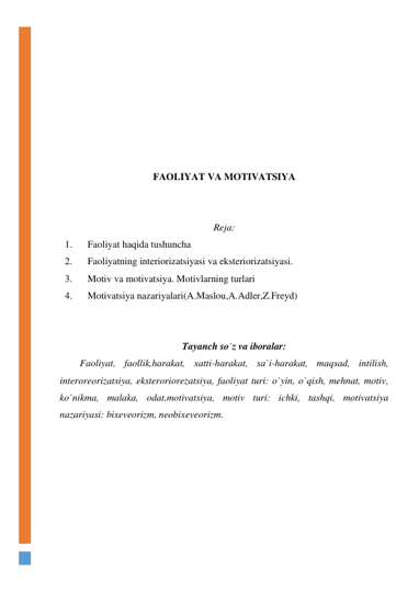  
 
 
 
 
 
 
 
FAOLIYAT VA MOTIVATSIYA 
 
 
Reja: 
1. 
Faoliyat haqida tushuncha 
2. 
Faoliyatning interiorizatsiyasi va eksteriorizatsiyasi. 
3. 
Motiv va motivatsiya. Motivlarning turlari 
4. 
Motivatsiya nazariyalari(A.Maslou,A.Adler,Z.Freyd) 
 
 
Tayanch so`z va iboralar: 
Faoliyat, faollik,harakat, xatti-harakat, sa`i-harakat, maqsad, intilish, 
interoreorizatsiya, eksteroriorezatsiya, faoliyat turi: o`yin, o`qish, mehnat, motiv, 
ko`nikma, malaka, odat,motivatsiya, motiv turi: ichki, tashqi, motivatsiya 
nazariyasi: bixeveorizm, neobixeveorizm. 
 
 
 
 
 
 
 
