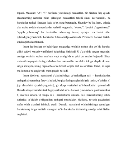 topadi. Masalan: “A”, “I” harflarni yozishdagi harakatlar, bir-biridan farq qiladi. 
Odamlarning narsalar bilan qiladigan harakatlari tahlili shuni ko’rsatadiki, bu 
harakatlar tashqi jihatdan juda ko’p, rang-barangdir. Shunday bo’lsa ham, odatda 
ular uchta sodda elementlardan tashkil topgandir; “olmoq”, “joyini o’zgartirmoq”, 
“quyib yubormoq” bu harakatlar odamning tanasi, oyoqlari va boshi bilan 
qilinadigan yordamchi harakatlar bilan amalga oshiriladi. Predmetli harakat tarkibi 
quyidagicha izohlanadi. 
Inson faoliyatiga yo’naltirilgan maqsadga erishish uchun shu yo’lda harakat 
qilish tufayli xususiy vazifalarni bajarishga kirishadi. U o’z oldida turgan maqsadni 
amalga oshirish uchun ma’lum vaqt oralig’ida u yoki bu amalni bajaradi. Biror 
matnni kompьyuterda tayyorlash uchun inson oldin uni elektr tokiga ulaydi, ekranni 
ishga sozlaydi, uning tugmachalarini bosish orqali harf va so’zlarni teradi, so’ngra 
ma’lum ma’no anglovchi matn paydo bo’ladi. 
Inson faoliyati narsalarni o’zlashtirishga yo’naltirilgan sa’i – harakatlardan 
tashqari: a) tananing fazoviy holati, b) qiyofaning saqlanishi (tik turish, o’tirish), v) 
joy almashish (yurish-yugurish), g) aloqa vositalari sa’i–harakatlari qatnashadi. 
Odatda aloqa vositalari tarkibiga; a) ifodali sa’i– harakat (imo-ishora, pantomimika), 
b) ma’noli ishora, v) nutqiy sa’i– harakatlarni kiritadi. Sa’i–harakatlarning ushbu 
turlarida ta’kidlab o’tilganidan tashqari mushaklar, hiqildoq, tovush paychalari, 
nafas olish a’zolari ishtirok etadi. Demak, narsalarni o’zlashtirishga qaratilgan 
harakatning ishga tushishi muayyan sa’i– harakatlar tizimining amalga oshirilishini 
anglatadi.  
 
 
 
 
 
 
 
 
