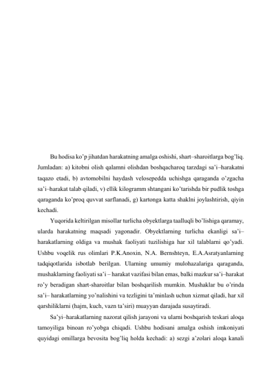  
 
 
 
 
 
 
 
 
 
 
 
Bu hodisa ko’p jihatdan harakatning amalga oshishi, shart–sharoitlarga bog’liq. 
Jumladan: a) kitobni olish qalamni olishdan boshqacharoq tarzdagi sa’i–harakatni 
taqazo etadi, b) avtomobilni haydash velosepedda uchishga qaraganda o’zgacha 
sa’i–harakat talab qiladi, v) ellik kilogramm shtangani ko’tarishda bir pudlik toshga 
qaraganda ko’proq quvvat sarflanadi, g) kartonga katta shaklni joylashtirish, qiyin 
kechadi.  
Yuqorida keltirilgan misollar turlicha obyektlarga taalluqli bo’lishiga qaramay, 
ularda harakatning maqsadi yagonadir. Obyektlarning turlicha ekanligi sa’i–
harakatlarning oldiga va mushak faoliyati tuzilishiga har xil talablarni qo’yadi. 
Ushbu voqelik rus olimlari P.K.Anoxin, N.A. Bernshteyn, E.A.Asratyanlarning 
tadqiqotlarida isbotlab berilgan. Ularning umumiy mulohazalariga qaraganda, 
mushaklarning faoliyati sa’i – harakat vazifasi bilan emas, balki mazkur sa’i–harakat 
ro’y beradigan shart-sharoitlar bilan boshqarilish mumkin. Mushaklar bu o’rinda 
sa’i– harakatlarning yo’nalishini va tezligini ta’minlash uchun xizmat qiladi, har xil 
qarshiliklarni (hajm, kuch, vazn ta’siri) muayyan darajada susaytiradi.  
Sa’yi–harakatlarning nazorat qilish jarayoni va ularni boshqarish teskari aloqa 
tamoyiliga binoan ro’yobga chiqadi. Ushbu hodisani amalga oshish imkoniyati 
quyidagi omillarga bevosita bog’liq holda kechadi: a) sezgi a’zolari aloqa kanali 
