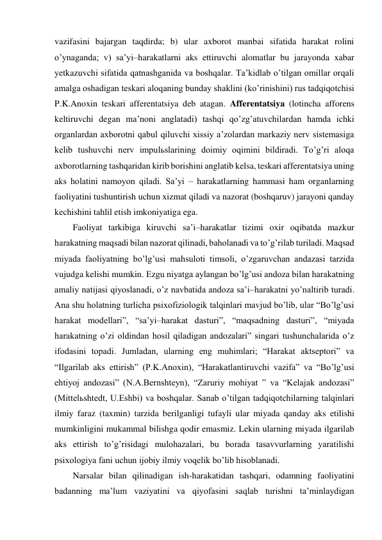 vazifasini bajargan taqdirda; b) ular axborot manbai sifatida harakat rolini 
o’ynaganda; v) sa’yi–harakatlarni aks ettiruvchi alomatlar bu jarayonda xabar 
yetkazuvchi sifatida qatnashganida va boshqalar. Ta’kidlab o’tilgan omillar orqali 
amalga oshadigan teskari aloqaning bunday shaklini (ko’rinishini) rus tadqiqotchisi 
P.K.Anoxin teskari afferentatsiya deb atagan. Afferentatsiya (lotincha afforens 
keltiruvchi degan ma’noni anglatadi) tashqi qo’zg’atuvchilardan hamda ichki 
organlardan axborotni qabul qiluvchi xissiy a’zolardan markaziy nerv sistemasiga 
kelib tushuvchi nerv impulьslarining doimiy oqimini bildiradi. To’g’ri aloqa 
axborotlarning tashqaridan kirib borishini anglatib kelsa, teskari afferentatsiya uning 
aks holatini namoyon qiladi. Sa’yi – harakatlarning hammasi ham organlarning 
faoliyatini tushuntirish uchun xizmat qiladi va nazorat (boshqaruv) jarayoni qanday 
kechishini tahlil etish imkoniyatiga ega.  
Faoliyat tarkibiga kiruvchi sa’i–harakatlar tizimi oxir oqibatda mazkur 
harakatning maqsadi bilan nazorat qilinadi, baholanadi va to’g’rilab turiladi. Maqsad 
miyada faoliyatning bo’lg’usi mahsuloti timsoli, o’zgaruvchan andazasi tarzida 
vujudga kelishi mumkin. Ezgu niyatga aylangan bo’lg’usi andoza bilan harakatning 
amaliy natijasi qiyoslanadi, o’z navbatida andoza sa’i–harakatni yo’naltirib turadi. 
Ana shu holatning turlicha psixofiziologik talqinlari mavjud bo’lib, ular “Bo’lg’usi 
harakat modellari”, “sa’yi–harakat dasturi”, “maqsadning dasturi”, “miyada 
harakatning o’zi oldindan hosil qiladigan andozalari” singari tushunchalarida o’z 
ifodasini topadi. Jumladan, ularning eng muhimlari; “Harakat aktseptori” va 
“Ilgarilab aks ettirish” (P.K.Anoxin), “Harakatlantiruvchi vazifa” va “Bo’lg’usi 
ehtiyoj andozasi” (N.A.Bernshteyn), “Zaruriy mohiyat ” va “Kelajak andozasi” 
(Mittelьshtedt, U.Eshbi) va boshqalar. Sanab o’tilgan tadqiqotchilarning talqinlari 
ilmiy faraz (taxmin) tarzida berilganligi tufayli ular miyada qanday aks etilishi 
mumkinligini mukammal bilishga qodir emasmiz. Lekin ularning miyada ilgarilab 
aks ettirish to’g’risidagi mulohazalari, bu borada tasavvurlarning yaratilishi 
psixologiya fani uchun ijobiy ilmiy voqelik bo’lib hisoblanadi. 
Narsalar bilan qilinadigan ish-harakatidan tashqari, odamning faoliyatini 
badanning ma’lum vaziyatini va qiyofasini saqlab turishni ta’minlaydigan 
