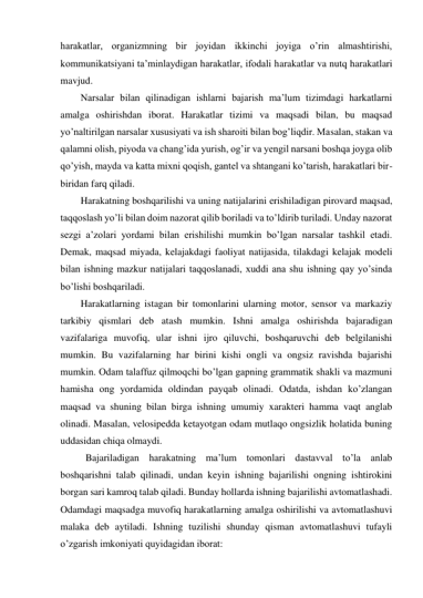 harakatlar, organizmning bir joyidan ikkinchi joyiga o’rin almashtirishi, 
kommunikatsiyani ta’minlaydigan harakatlar, ifodali harakatlar va nutq harakatlari 
mavjud. 
Narsalar bilan qilinadigan ishlarni bajarish ma’lum tizimdagi harkatlarni 
amalga oshirishdan iborat. Harakatlar tizimi va maqsadi bilan, bu maqsad 
yo’naltirilgan narsalar xususiyati va ish sharoiti bilan bog’liqdir. Masalan, stakan va 
qalamni olish, piyoda va chang’ida yurish, og’ir va yengil narsani boshqa joyga olib 
qo’yish, mayda va katta mixni qoqish, gantel va shtangani ko’tarish, harakatlari bir-
biridan farq qiladi.  
Harakatning boshqarilishi va uning natijalarini erishiladigan pirovard maqsad, 
taqqoslash yo’li bilan doim nazorat qilib boriladi va to’ldirib turiladi. Unday nazorat 
sezgi a’zolari yordami bilan erishilishi mumkin bo’lgan narsalar tashkil etadi. 
Demak, maqsad miyada, kelajakdagi faoliyat natijasida, tilakdagi kelajak modeli 
bilan ishning mazkur natijalari taqqoslanadi, xuddi ana shu ishning qay yo’sinda 
bo’lishi boshqariladi.  
Harakatlarning istagan bir tomonlarini ularning motor, sensor va markaziy 
tarkibiy qismlari deb atash mumkin. Ishni amalga oshirishda bajaradigan 
vazifalariga muvofiq, ular ishni ijro qiluvchi, boshqaruvchi deb belgilanishi 
mumkin. Bu vazifalarning har birini kishi ongli va ongsiz ravishda bajarishi 
mumkin. Odam talaffuz qilmoqchi bo’lgan gapning grammatik shakli va mazmuni 
hamisha ong yordamida oldindan payqab olinadi. Odatda, ishdan ko’zlangan 
maqsad va shuning bilan birga ishning umumiy xarakteri hamma vaqt anglab 
olinadi. Masalan, velosipedda ketayotgan odam mutlaqo ongsizlik holatida buning 
uddasidan chiqa olmaydi. 
 Bajariladigan harakatning ma’lum tomonlari dastavval to’la anlab 
boshqarishni talab qilinadi, undan keyin ishning bajarilishi ongning ishtirokini 
borgan sari kamroq talab qiladi. Bunday hollarda ishning bajarilishi avtomatlashadi. 
Odamdagi maqsadga muvofiq harakatlarning amalga oshirilishi va avtomatlashuvi 
malaka deb aytiladi. Ishning tuzilishi shunday qisman avtomatlashuvi tufayli 
o’zgarish imkoniyati quyidagidan iborat: 
