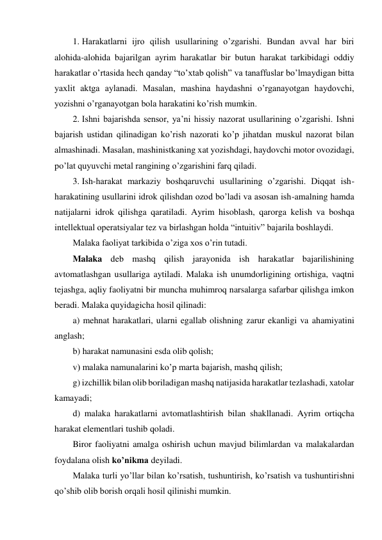 1. Harakatlarni ijro qilish usullarining o’zgarishi. Bundan avval har biri 
alohida-alohida bajarilgan ayrim harakatlar bir butun harakat tarkibidagi oddiy 
harakatlar o’rtasida hech qanday “to’xtab qolish” va tanaffuslar bo’lmaydigan bitta 
yaxlit aktga aylanadi. Masalan, mashina haydashni o’rganayotgan haydovchi, 
yozishni o’rganayotgan bola harakatini ko’rish mumkin. 
2. Ishni bajarishda sensor, ya’ni hissiy nazorat usullarining o’zgarishi. Ishni 
bajarish ustidan qilinadigan ko’rish nazorati ko’p jihatdan muskul nazorat bilan 
almashinadi. Masalan, mashinistkaning xat yozishdagi, haydovchi motor ovozidagi, 
po’lat quyuvchi metal rangining o’zgarishini farq qiladi. 
3. Ish-harakat markaziy boshqaruvchi usullarining o’zgarishi. Diqqat ish-
harakatining usullarini idrok qilishdan ozod bo’ladi va asosan ish-amalning hamda 
natijalarni idrok qilishga qaratiladi. Ayrim hisoblash, qarorga kelish va boshqa 
intellektual operatsiyalar tez va birlashgan holda “intuitiv” bajarila boshlaydi.  
Malaka faoliyat tarkibida o’ziga xos o’rin tutadi.  
Malaka deb mashq qilish jarayonida ish harakatlar bajarilishining 
avtomatlashgan usullariga aytiladi. Malaka ish unumdorligining ortishiga, vaqtni 
tejashga, aqliy faoliyatni bir muncha muhimroq narsalarga safarbar qilishga imkon 
beradi. Malaka quyidagicha hosil qilinadi: 
a) mehnat harakatlari, ularni egallab olishning zarur ekanligi va ahamiyatini 
anglash; 
b) harakat namunasini esda olib qolish; 
v) malaka namunalarini ko’p marta bajarish, mashq qilish; 
g) izchillik bilan olib boriladigan mashq natijasida harakatlar tezlashadi, xatolar 
kamayadi; 
d) malaka harakatlarni avtomatlashtirish bilan shakllanadi. Ayrim ortiqcha 
harakat elementlari tushib qoladi. 
Biror faoliyatni amalga oshirish uchun mavjud bilimlardan va malakalardan 
foydalana olish ko’nikma deyiladi.  
Malaka turli yo’llar bilan ko’rsatish, tushuntirish, ko’rsatish va tushuntirishni 
qo’shib olib borish orqali hosil qilinishi mumkin.  
