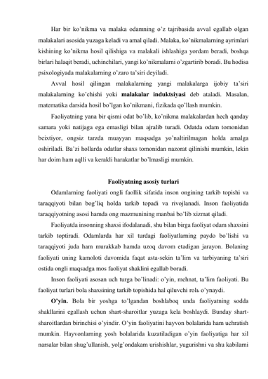 Har bir ko’nikma va malaka odamning o’z tajribasida avval egallab olgan 
malakalari asosida yuzaga keladi va amal qiladi. Malaka, ko’nikmalarning ayrimlari 
kishining ko’nikma hosil qilishiga va malakali ishlashiga yordam beradi, boshqa 
birlari halaqit beradi, uchinchilari, yangi ko’nikmalarni o’zgartirib boradi. Bu hodisa 
psixologiyada malakalarning o’zaro ta’siri deyiladi. 
Avval hosil qilingan malakalarning yangi malakalarga ijobiy ta’siri 
malakalarning ko’chishi yoki malakalar induktsiyasi deb ataladi. Masalan, 
matematika darsida hosil bo’lgan ko’nikmani, fizikada qo’llash mumkin.  
Faoliyatning yana bir qismi odat bo’lib, ko’nikma malakalardan hech qanday 
samara yoki natijaga ega emasligi bilan ajralib turadi. Odatda odam tomonidan 
beixtiyor, ongsiz tarzda muayyan maqsadga yo’naltirilmagan holda amalga 
oshiriladi. Ba’zi hollarda odatlar shaxs tomonidan nazorat qilinishi mumkin, lekin 
har doim ham aqlli va kerakli harakatlar bo’lmasligi mumkin. 
 
Faoliyatning asosiy turlari 
Odamlarning faoliyati ongli faollik sifatida inson ongining tarkib topishi va 
taraqqiyoti bilan bog’liq holda tarkib topadi va rivojlanadi. Inson faoliyatida 
taraqqiyotning asosi hamda ong mazmunining manbai bo’lib xizmat qiladi.  
Faoliyatda insonning shaxsi ifodalanadi, shu bilan birga faoliyat odam shaxsini 
tarkib toptiradi. Odamlarda har xil turdagi faoliyatlarning paydo bo’lishi va 
taraqqiyoti juda ham murakkab hamda uzoq davom etadigan jarayon. Bolaning 
faoliyati uning kamoloti davomida faqat asta-sekin ta’lim va tarbiyaning ta’siri 
ostida ongli maqsadga mos faoliyat shaklini egallab boradi.  
Inson faoliyati asosan uch turga bo’linadi: o’yin, mehnat, ta’lim faoliyati. Bu 
faoliyat turlari bola shaxsining tarkib topishida hal qiluvchi rolь o’ynaydi.  
O’yin. Bola bir yoshga to’lgandan boshlaboq unda faoliyatning sodda 
shakllarini egallash uchun shart-sharoitlar yuzaga kela boshlaydi. Bunday shart-
sharoitlardan birinchisi o’yindir. O’yin faoliyatini hayvon bolalarida ham uchratish 
mumkin. Hayvonlarning yosh bolalarida kuzatiladigan o’yin faoliyatiga har xil 
narsalar bilan shug’ullanish, yolg’ondakam urishishlar, yugurishni va shu kabilarni 
