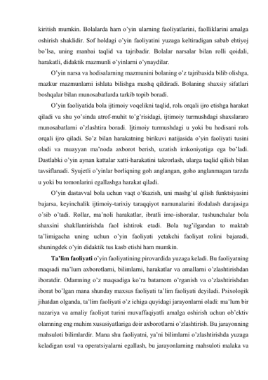 kiritish mumkin. Bolalarda ham o’yin ularning faoliyatlarini, faolliklarini amalga 
oshirish shaklidir. Sof holdagi o’yin faoliyatini yuzaga keltiradigan sabab ehtiyoj 
bo’lsa, uning manbai taqlid va tajribadir. Bolalar narsalar bilan rolli qoidali, 
harakatli, didaktik mazmunli o’yinlarni o’ynaydilar. 
O’yin narsa va hodisalarning mazmunini bolaning o’z tajribasida bilib olishga, 
mazkur mazmunlarni ishlata bilishga mashq qildiradi. Bolaning shaxsiy sifatlari 
boshqalar bilan munosabatlarda tarkib topib boradi.  
O’yin faoliyatida bola ijtimoiy voqelikni taqlid, rolь orqali ijro etishga harakat 
qiladi va shu yo’sinda atrof-muhit to’g’risidagi, ijtimoiy turmushdagi shaxslararo 
munosabatlarni o’zlashtira boradi. Ijtimoiy turmushdagi u yoki bu hodisani rolь 
orqali ijro qiladi. So’z bilan harakatning birikuvi natijasida o’yin faoliyati tusini 
oladi va muayyan ma’noda axborot berish, uzatish imkoniyatiga ega bo’ladi. 
Dastlabki o’yin aynan kattalar xatti-harakatini takrorlash, ularga taqlid qilish bilan 
tavsiflanadi. Syujetli o’yinlar borliqning goh anglangan, goho anglanmagan tarzda 
u yoki bu tomonlarini egallashga harakat qiladi.  
O’yin dastavval bola uchun vaqt o’tkazish, uni mashg’ul qilish funktsiyasini 
bajarsa, keyinchalik ijtimoiy-tarixiy taraqqiyot namunalarini ifodalash darajasiga 
o’sib o’tadi. Rollar, ma’noli harakatlar, ibratli imo-ishoralar, tushunchalar bola 
shaxsini shakllantirishda faol ishtirok etadi. Bola tug’ilgandan to maktab 
ta’limigacha uning uchun o’yin faoliyati yetakchi faoliyat rolini bajaradi, 
shuningdek o’yin didaktik tus kasb etishi ham mumkin. 
Ta’lim faoliyati o’yin faoliyatining pirovardida yuzaga keladi. Bu faoliyatning 
maqsadi ma’lum axborotlarni, bilimlarni, harakatlar va amallarni o’zlashtirishdan 
iboratdir. Odamning o’z maqsadiga ko’ra batamom o’rganish va o’zlashtirishdan 
iborat bo’lgan mana shunday maxsus faoliyati ta’lim faoliyati deyiladi. Psixologik 
jihatdan olganda, ta’lim faoliyati o’z ichiga quyidagi jarayonlarni oladi: ma’lum bir 
nazariya va amaliy faoliyat turini muvaffaqiyatli amalga oshirish uchun ob’ektiv 
olamning eng muhim xususiyatlariga doir axborotlarni o’zlashtirish. Bu jarayonning 
mahsuloti bilimlardir. Mana shu faoliyatni, ya’ni bilimlarni o’zlashtirishda yuzaga 
keladigan usul va operatsiyalarni egallash, bu jarayonlarning mahsuloti malaka va 
