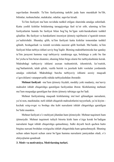 uquvlardan iboratdir. Ta’lim faoliyatining tarkibi juda ham murakkab bo’lib, 
bilimlar, tushunchalar, malakalar, odatlar, uquvlar kiradi. 
Ta’lim faoliyati ma’lum ravishda tashkil etilgan sharoitda amalga oshiriladi. 
Katta yoshli kishilar bolalarning taraqqiyotiga faol ta’sir etib, ularning ta’lim 
faoliyatlarini hamda bu faoliyat bilan bog’liq bo’lgan xatti-harakatlarni tashkil 
qiladilar. Bu faoliyat va harakatlarni insoniyat ijtimoiy tajribasini o’rganish tomon 
yo’naltirishdir. Shunday qilib, ta’lim faoliyati katta kishilar tomonidan tashkil 
qilinib, boshqariladi va tizimli ravishda nazorat qilib boriladi. Ma’lumki, ta’lim 
faoliyati bilan tarbiya ishlari uzviy bog’liqdir. Bizning maktablarimizda har qanday 
ta’lim jarayoni hamma vaqt tarbiyaviy xarakterga ega, bolalarga u yoki bu fan 
bo’yicha ta’lim berar ekanmiz, shuning bilan birga ularni biz tarbiyalashimiz kerak. 
Maktabdagi tarbiyaviy ishlarni asosan tushuntirish, ishontirish, ko’rsatish, 
rag’batlantirish, talab qilish, vazifa berish va jazolash kabi vositalar yordamida 
amalga oshiriladi. Maktabdagi barcha tarbiyaviy ishlarni asosiy maqsadi 
o’quvchilarni vatanparvarlik ruhida tarbiyalashdan iboratdir.  
Mehnat faoliyati –ma’lum ijtimoiy foydali, moddiy yoki madaniy, ma’naviy 
mahsulot ishlab chiqarishga qaratilgan faoliyatdan iborat. Kishilarning mehnati 
ma’lum maqsadga qaratilgan har doim ijtimoiy tabiatga ega bo’ladi.  
Mehnat faoliyatining maqsadi kishilarning iste’mol qilinadigan narsalarni, 
ya’ni non, mashinalar, turli ishlab chiqarish mahsulotlarini tayyorlash, ya’ni kiyim - 
kechak oziq-ovqat va boshqa shu kabi narsalarni ishlab chiqarishga qaratilgan 
bo’lishi mumkin. 
Mehnat faoliyati o’z mohiyati jihatdan ham ijtimoiydir. Mehnat taqsimoti ham 
ijtimoiydir. Mehnat taqsimoti tufayli birorta kishi ham o’ziga kerak bo’ladigan 
narsalarni faqat ishlab chiqarishga qatnashmay, balki deyarli hech qachon hatto 
birgina narsani boshdan oxirigacha ishlab chiqarishda ham qatnashmaydi. Shuning 
uchun odam hayoti uchun zarur bo’lgan hamma narsalarni jamiyatdan oladi, o’z 
ehtiyojlarini qondiradi 
3. Motiv va motivatsiya. Motivlarning turlari. 
