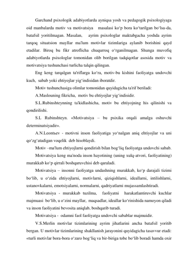 Garchand psixologik adabiyotlarda ayniqsa yosh va pedagogik psixologiyaga 
oid manbalarda motiv va motivatsiya   masalasi ko‘p bora ko‘tarilgan bo‘lsa-da, 
batafsil yoritilmagan. Masalan,   ayrim psixologlar maktabgacha yoshda ayrim 
tarqoq situatsion mayllar ma'lum motivlar tizimlariga aylanib borishini qayd 
etadilar. Biroq bu fikr atroflicha chuqurroq o‘rganilmagan. Shunga muvofiq 
adabiyotlarda psixologlar tomonidan olib borilgan tadqiqotlar asosida motiv va 
motivatsiya tushunchasi turlicha talqin qilingan. 
Eng keng tarqalgan ta'riflarga ko‘ra, motiv-bu kishini faoliyatga undovchi 
kuch,  sabab yoki ehtiyojlar yig‘indisidan iboratdir. 
Motiv tushunchasiga olimlar tomonidan quyidagicha ta'rif beriladi: 
A.Maslouning fikricha,  motiv bu ehtiyojlar yig‘indisidir. 
S.L.Rubinshteynning ta'kidlashicha, motiv bu ehtiyojning his qilinishi va 
qondirilishi. 
S.L Rubinshteyn. «Motivatsiya – bu psixika orqali amalga oshuvchi 
determinatsiyadir».  
A.N.Leontьev - motivni inson faoliyatiga yo‘nalgan aniq ehtiyojlar va uni 
qo‘zg‘atadigan voqelik  deb hisoblaydi. 
Motiv –ma'lum ehtiyojlarni qondirish bilan bog‘liq faoliyatga undovchi sabab. 
Motivatsiya keng ma'noda inson hayotining (uning xulq-atvori, faoliyatining) 
murakkab ko‘p qirrali boshqaruvchisi deb qaraladi. 
Motivatsiya – insonni faoliyatga undashning murakkab, ko‘p darajali tizimi 
bo‘lib, u o‘zida ehtiyojlarni, motivlarni, qiziqishlarni, ideallarni, intilishlarni, 
ustanovkalarni, emotsiyalarni, normalarni, qadriyatlarni mujassamlashtiradi. 
Motivatsiya - murakkab tuzilma,  faoliyatni  harakatlantiruvchi kuchlar 
majmuasi  bo‘lib, u o‘zini mayllar,  maqsadlar, ideallar ko‘rinishida namoyon qiladi 
va inson faoliyatini bevosita aniqlab, boshqarib turadi. 
Motivatsiya -  odamni faol faoliyatga undovchi sabablar majmuidir. 
V.S.Merlin motivlar tizimlarining ayrim jihatlarini ancha batafsil yoritib 
bergan. U motivlar tizimlarining shakllanish jarayonini quyidagicha tasavvur etadi: 
«turli motivlar bora-bora o‘zaro bog‘liq va bir-biriga tobe bo‘lib boradi hamda oxir 
