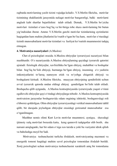 oqibatda motivlarning yaxlit tizimi vujudga keladi». V.S.Merlin fikricha,  motivlar 
tizimining shakllanishi jarayonida nafaqat motivlar barqarorligi, balki  motivlarni 
anglash kabi shartlar bajarilishini  talab etiladi. Demak,  V.S.Merlin bo‘yicha 
motivlari  tizimlari o‘zaro bog‘liq va bir-biriga tobe shaxs motivlarining bir butun 
yig‘indisidan iborat. Ammo V.S.Merlin garchi motivlar tizimlarining ayrimlarini  
haqiqatdan ham muhim jihatlarini ko‘rsatib o‘tgan bo‘lsa ham,  motivlar o‘rtasidagi 
tizimli munosabatlarni motivlar tizimlari va  faoliyat ko‘rsatish muammosini tadqiq 
etmagan. 
4. Motivatsiya nazariyalari (A.Maslou) 
Chet el psixologlari orasida A.Maslou ehtiyojlar iyerarxiyasi nazariyasi bilan 
mashhurdir. O‘z nazariyasida A.Maslou ehtiyojlarning quyidagi iyerarxik qatorini 
ajratadi: fiziologik ehtiyojlar, xavfsizlikka bo‘lgan ehtiyoj, muhabbat va boshqalar 
bilan  bog‘liq bo‘lish ehtiyoji, hurmatga bo‘lgan ehtiyoj, insonning  o‘z yashirin 
imkoniyatlarini to‘laroq namoyon etish va ro‘yobga chiqarish ehtiyoji va 
boshqalarni kiritadi. A.Maslou fikricha,  muayyan ehtiyojning qondirilishi uchun 
avval iyerarxik qatorda undan oldingi ehtiyoj  qondirilgan bo‘lishi talab etiladi. 
Boshqacha qilib aytganda,  A.Maslou kontseptsiyasida iyerarxiyada yuqori o‘rinni 
egallovchi ehtiyojlar quyi o‘rindagi ehtiyojlarga tobedir. A.Maslou kontseptsiyasida 
motivatsion jarayonlar boshqaruvida odam ongining ishtiroki, boshqaruvdagi roli 
e'tiborsiz qoldirilgan. Olim ehtiyojlar iyerarxiyasidagi vertikal munosabatlarni tahlil 
qilib, bir darajada joylashgan ehtiyojlar orasidagi gorizantal munosabatlar  esa 
o‘rganilmagan.  
Mashhur nemis olimi Kurt Levin motivlar muammosi, ayniqsa,  shaxsdagi  
ijtimoiy xulq motivlari borasida katta,  keng qamrovli tadqiqotlar olib borib,  shu 
narsani aniqlaganki, har bir odam o‘ziga xos tarzda u yoki bu vaziyatni idrok qilish 
va baholashga moyil bo‘ladi.    
 Motivatsiya  tushunchasini turlicha ifodalash, motivatsiyaning mazmuni va 
energetik tomoni haqidagi muhim savol psixologlar tomonidan ifodalab berildi. 
Xorij psixologlari uchun motivatsiya tushunchasini xarakterli aniq bir tomonlama 
