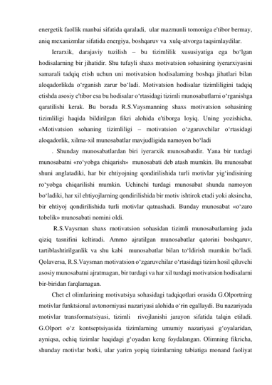 energetik faollik manbai sifatida qaraladi,  ular mazmunli tomoniga e'tibor bermay,  
aniq mexanizmlar sifatida energiya, boshqaruv va  xulq-atvorga taqsimlaydilar.  
Ierarxik, darajaviy tuzilish – bu tizimlilik xususiyatiga ega bo‘lgan 
hodisalarning bir jihatidir. Shu tufayli shaxs motivatsion sohasining iyerarxiyasini 
samarali tadqiq etish uchun uni motivatsion hodisalarning boshqa jihatlari bilan 
aloqadorlikda o‘rganish zarur bo‘ladi. Motivatsion hodisalar tizimliligini tadqiq 
etishda asosiy e'tibor esa bu hodisalar o‘rtasidagi tizimli munosabatlarni o‘rganishga 
qaratilishi kerak. Bu borada R.S.Vaysmanning shaxs motivatsion sohasining 
tizimliligi haqida bildirilgan fikri alohida e'tiborga loyiq. Uning yozishicha, 
«Motivatsion sohaning tizimliligi – motivatsion o‘zgaruvchilar o‘rtasidagi 
aloqadorlik, xilma-xil munosabatlar mavjudligida namoyon bo‘ladi 
. Shunday munosabatlardan biri iyerarxik munosabatdir. Yana bir turdagi 
munosabatni «ro‘yobga chiqarish»  munosabati deb atash mumkin. Bu munosabat 
shuni anglatadiki, har bir ehtiyojning qondirilishida turli motivlar yig‘indisining  
ro‘yobga chiqarilishi mumkin. Uchinchi turdagi munosabat shunda namoyon 
bo‘ladiki, har xil ehtiyojlarning qondirilishida bir motiv ishtirok etadi yoki aksincha, 
bir ehtiyoj qondirilishida turli motivlar qatnashadi. Bunday munosabat «o‘zaro 
tobelik» munosabati nomini oldi.   
 R.S.Vaysman shaxs motivatsion sohasidan tizimli munosabatlarning juda 
qiziq tasnifini keltiradi. Ammo ajratilgan munosabatlar qatorini boshqaruv, 
tartiblashtirilganlik va shu kabi  munosabatlar bilan to‘ldirish mumkin bo‘ladi. 
Qolaversa, R.S.Vaysman motivatsion o‘zgaruvchilar o‘rtasidagi tizim hosil qiluvchi 
asosiy munosabatni ajratmagan, bir turdagi va har xil turdagi motivatsion hodisalarni 
bir-biridan farqlamagan. 
Chet el olimlarining motivatsiya sohasidagi tadqiqotlari orasida G.Olportning 
motivlar funktsional avtonomiyasi nazariyasi alohida o‘rin egallaydi. Bu nazariyada 
motivlar transformatsiyasi, tizimli  rivojlanishi jarayon sifatida talqin etiladi. 
G.Olport o‘z kontseptsiyasida tizimlarning umumiy nazariyasi g‘oyalaridan, 
ayniqsa, ochiq tizimlar haqidagi g‘oyadan keng foydalangan. Olimning fikricha, 
shunday motivlar borki, ular yarim yopiq tizimlarning tabiatiga monand faoliyat 
