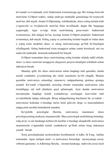 ko‘rsatadi va rivojlanadi, ya'ni funktsional avtonomiyaga ega. Bir tizimga kiruvchi 
motivlarni G.Olport reaktiv, tashqi undovga muhtojlik qonunlariga bo‘ysunuvchi 
motivlar, deb ataydi. Ammo G.Olportning  ta'kidlashicha, shaxs ochiq tizimlar kabi 
o‘zgaruvchi va rivojlanuvchi motivlar bilan tavsiflanadi, degan fikr haqiqatga 
yaqinroqdir. 
Agar 
avvalgi 
tizim 
motivlarning 
perseverativ 
funktsional 
avtonomiyasi, deb atalgan bo‘lsa, keyingi tizimni G.Olport propriativ funktsional 
avtonomiya, deb ataydi. Ochiq, yopiq va yarimochiq tizimlar haqida to‘xtalar ekan 
u yopiq tizim modelini shaxs va uning motivatsiyasiga qo‘llab bo‘lmasligini 
ta'kidlagandi. Ochiq funktsional tizim taraqqiyot uchun zamin hozirlaydi, uni esa 
undovchi muhtojlik  doirasida tushuntirib bo‘lmaydi.  
G.Olport tomonidan shaxs motivlarining ochiq tizimlar sifatida tahlil etilishi, 
shaxs va shaxs motivlari taraqqiyoti chegarasiz jarayon ekanligini ta'kidlash uchun 
imkoniyat beradi. 
Shunday qilib, biz shaxs motivatsion sohasi haqidagi turli qarashlar, ularda 
tizimli yondashuv g‘oyalarining aks etishi masalasini ko‘rib chiqdik. Mazkur 
qarashlar motivatsiya sohasidagi zamonaviy tadqiqotlarning ajralmas qismiga 
aylandi. Ko‘rsatib o‘tilganidek, psixolog olimlar tomonidan motivatsion soha 
tizimliligiga oid turli jihatlarni qayd qilinmoqda. Ayni damda motivatsion 
mexanizmlar 
haqidagi 
tizimli 
yondashuvga 
asoslangan 
tasavvurlar 
turli 
yo‘nalishlarda tadqiq etilmoqda. Biroq tadqiqotlarning barchasini bir yo‘nalish – 
motivatsion hodisalar o‘rtasidagi ma'no hosil qiluvchi aloqa va munosabatlarni 
tadqiq etish atrofida birlashtirish mumkin.  
Ko‘pchilik 
psixologlar 
fikricha, 
motivatsiya 
muammosi 
shaxs 
psixologiyasining markaziy muammosidir. Shaxs psixologik tuzilishining butunligi, 
xulq-atvor va uni harakatga keltiruvchi kuchlar o‘rtasidagi aloqadorlik motivatsiya 
muammosini o‘rganishda tizimli yondashuvni qo‘llash uchun keng imkoniyat 
yaratib   beradi. 
Xorij psixologlaridan neofreydistlar hisoblanmish A.Adler, K.Yung  kabilar 
tomonidan  ilgari surilgan motiv va motivatsiya borasidagi  nazariyalarga asosiy 
e'tiborni qaratamiz. A.Adlerning fikricha,   insonni harakatga  undovchi asosiy kuch 
