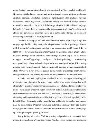 uning faoliyati maqsadini aniqlovchi,  ularga erishish yo‘llari  manbai hisoblanadi. 
Xornining ta'kidlashicha,  inson xulqi motivatsiyasini boshqa motivlar yordamida 
aniqlash mumkin. Jumladan, birlamchi bezovtalanish atrof-muhitga nisbatan 
dushmanlik hissini tug‘diradi, xavfsizlikka ehtiyoj esa insonni boshqa odamlar 
tomonidan baholash va o‘z-o‘zini baholashga nisbatan ichki intilishini vujudga 
keltiradi. E.Fromm  ham o‘z qarashlarida libido masalasiga katta e'tibor bermaydi, 
chunki uni qiziqtirgan muammo inson xulqi jabhalarida ijtimoiy va psixologik 
omillarning o‘zaro ta'sir o‘tkazish jarayonidir.  
Geshtalьt psixologiya maktabi namoyondalari uchun motivatsiya o‘ziga xos 
talqinga ega bo‘lib, uning mohiyatini eksperimental tarzda o‘rganishga nisbatan 
intilish yuqori ko‘rsatkichga ega ekanligi  bilan boshqalardan ajralib turadi. K.Levin  
(1890-1947) motivlarni eksperimental o‘rganish metodikasini  ishlab chiqib,  ularni 
mutlaqo mustaqil holat sharoitida tushuntirishga harakat qilgan va bu borada 
muayyan 
muvaffaqiyatlarga 
erishgan. 
Geshtalьtpsixologiya 
maktabining 
namoyondalariga obraz tushunchasi qanchalik o‘ta ahamiyatli bo‘lsa, K.Levinning  
maydon nazariyasi uchun motiv kategoriyasi xuddi shunday muhim ahamiyat kasb 
etadi. Obraz va motiv o‘zaro aloqasiz hukm surishi ta'kidlanadi, motivatsiyani 
amalga oshiruvchi vaziyatning predmetli ma'noviy mazmuni esa inkor qilinadi. 
K.Levin  motivni quyidagicha ifodalaydi: motiv- muayyan muvaffaqiyatli 
mikrointervalda shaxsning bevosita yaqqol muhit bilan munosabatlaridan kelib 
chiquvchi voqelikdir. Uning mazkur nazariyasida insonda har xil ma'no anglatuvchi 
ikkita  motivatsion o‘zgarish hukm surishi tan olinadi. Geshtalьt psixologlarning 
asarlarida shunday holatlar ham mavjudki,  ularda xulq motivatsiyasi muammolari 
shaxsning muhim xususiyatlarini tahlil qilish negizidan kelib chiqib qaraladi. Ushbu 
holat G.Olport  kontseptsiyasida yaqqol ko‘zga tashlanadi. Uningcha,  eng muhim 
jihat bu inson xulqini o‘zgarish sabablarini ochishdir. Shuning bilan birga mazkur 
vaziyatga olib keluvchi motivlar omillarini tekshirishlari ham alohida ahamiyatga 
ega ekanligini anglab  yetish qiyin emas.   
Rus psixologlari orasida V.G.Aseyevning tadqiqotlarida motivatsion tizim 
masalasi ancha chuqur o‘rganilgan. Uning fikricha,  inson motivatsion sohasining 
