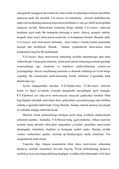 ontogenetik taraqqiyoti davomida bu soha tizimli rivojlanishga nisbatan moyillikni 
namoyon etadi. Bu moyillik V.G.Aseyev ko‘rsatishicha,  stixiyali shakllanuvchi,  
undovchi kuchlarning kattaroq motivatsion birliklarni o‘zaro qo‘shilib hosil qilishda 
namoyon bo‘ladi. Motivatsion tizimning birligi sifatida V.G.Aseyev undovchi 
kuchlarni qayd etadi. Bu tushuncha doirasiga u motiv, ehtiyoj, qiziqish, intilish, 
maqsad, ideal, mayl, motivatsion ustanovka va boshqalarni kiritadi. Shunday qilib,  
V.G.Aseyev turli motivatsion hodisalar,  mayl turlari o‘rtasida tizimli munosabat 
mavjud deb hisoblaydi. Demak,  bunday yondashuvda motivatsion tizim 
komponenti mayl bo‘lib hisoblanadi. 
V.G.Aseyev shaxs motivatsion sohasining tuzilishi muammosiga ham katta 
e'tibor beradi. Uning qayd etishicha,  inson motivatsion sohasining tuzilishi quyidagi 
xususiyatlarga ega: situatsion va impulьsiv undovchilarning yonma-yon 
joylashganligi, shaxsiy mayllarning mazmun va dinamik sifatlariga ko‘ra bir-biriga 
yaqinligi. Bu xususiyatlar motivatsiyaning tizimli sifatlarini o‘rganishda katta 
ahamiyatga ega.  
Ayrim tadqiqotchilar masalan, V.E.Chudnovskiy, V.I.Kovalyov motivlar 
tizimi va shaxs yo‘nalishi o‘rtasida aloqadorlik mavjudligini qayd etmoqda. 
P.T.Yakobson esa xulq-atvor motivatsiyasi muayyan qadriyatlar tizimlari bilan 
bog‘liqligini ta'kidlab, motivlarni shaxs qadriyatlari oriyentatsiyasiga tobe birliklar 
sifatida o‘rganishni taklif etadi. Uning fikricha,  bunday izlanish ijtimoiy psixologik 
yo‘nalishda amalga oshirilishi kerak. 
Motivlar tizimi tushunchasiga berilgan ancha keng ta'riflarni adabiyotlarda 
uchratish mumkin.  Jumladan, V.S.Morozovning  qayd etishicha,  «Shaxs motivlar 
tizimini uning sub'ektiv ehtiyojlari, maqsadlari, g‘oyalari, qarashlari, tasavvurlari 
shuningdek, intilishlari, shakllari va boshqalar tashkil etadi». Bunday ta'rifda 
«tizim» tushunchasi qanday ma'noda qo‘llanilayotgani ancha noma'lum. Uni 
aniqlashtirish talab etiladi. 
Yuqorida tilga olingan muammolar bilan shaxs motivatsion sohasining 
darajaviy tuzilishi muammosi bevosita bog‘liq. Psixik hodisalarning darajaviy 
tuzilishi g‘oyasi psixologiyada keng tarqalgan va tadbiq etib kelinmoqda va bu bejiz 
