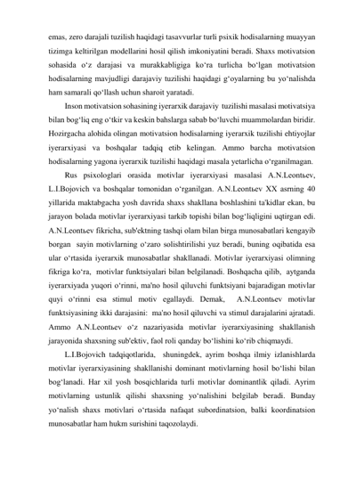 emas, zero darajali tuzilish haqidagi tasavvurlar turli psixik hodisalarning muayyan 
tizimga keltirilgan modellarini hosil qilish imkoniyatini beradi. Shaxs motivatsion 
sohasida o‘z darajasi va murakkabligiga ko‘ra turlicha bo‘lgan motivatsion 
hodisalarning mavjudligi darajaviy tuzilishi haqidagi g‘oyalarning bu yo‘nalishda 
ham samarali qo‘llash uchun sharoit yaratadi. 
Inson motivatsion sohasining iyerarxik darajaviy  tuzilishi masalasi motivatsiya 
bilan bog‘liq eng o‘tkir va keskin bahslarga sabab bo‘luvchi muammolardan biridir. 
Hozirgacha alohida olingan motivatsion hodisalarning iyerarxik tuzilishi ehtiyojlar 
iyerarxiyasi va boshqalar tadqiq etib kelingan. Ammo barcha motivatsion 
hodisalarning yagona iyerarxik tuzilishi haqidagi masala yetarlicha o‘rganilmagan. 
Rus psixologlari orasida motivlar iyerarxiyasi masalasi A.N.Leontьev, 
L.I.Bojovich va boshqalar tomonidan o‘rganilgan. A.N.Leontьev XX asrning 40 
yillarida maktabgacha yosh davrida shaxs shakllana boshlashini ta'kidlar ekan, bu 
jarayon bolada motivlar iyerarxiyasi tarkib topishi bilan bog‘liqligini uqtirgan edi. 
A.N.Leontьev fikricha, sub'ektning tashqi olam bilan birga munosabatlari kengayib 
borgan  sayin motivlarning o‘zaro solishtirilishi yuz beradi, buning oqibatida esa 
ular o‘rtasida iyerarxik munosabatlar shakllanadi. Motivlar iyerarxiyasi olimning 
fikriga ko‘ra,  motivlar funktsiyalari bilan belgilanadi. Boshqacha qilib,  aytganda 
iyerarxiyada yuqori o‘rinni, ma'no hosil qiluvchi funktsiyani bajaradigan motivlar 
quyi o‘rinni esa stimul motiv egallaydi. Demak,  A.N.Leontьev motivlar 
funktsiyasining ikki darajasini:  ma'no hosil qiluvchi va stimul darajalarini ajratadi. 
Ammo A.N.Leontьev o‘z nazariyasida motivlar iyerarxiyasining shakllanish 
jarayonida shaxsning sub'ektiv, faol roli qanday bo‘lishini ko‘rib chiqmaydi. 
L.I.Bojovich tadqiqotlarida,  shuningdek, ayrim boshqa ilmiy izlanishlarda 
motivlar iyerarxiyasining shakllanishi dominant motivlarning hosil bo‘lishi bilan 
bog‘lanadi. Har xil yosh bosqichlarida turli motivlar dominantlik qiladi. Ayrim 
motivlarning ustunlik qilishi shaxsning yo‘nalishini belgilab beradi. Bunday 
yo‘nalish shaxs motivlari o‘rtasida nafaqat subordinatsion, balki koordinatsion 
munosabatlar ham hukm surishini taqozolaydi. 
